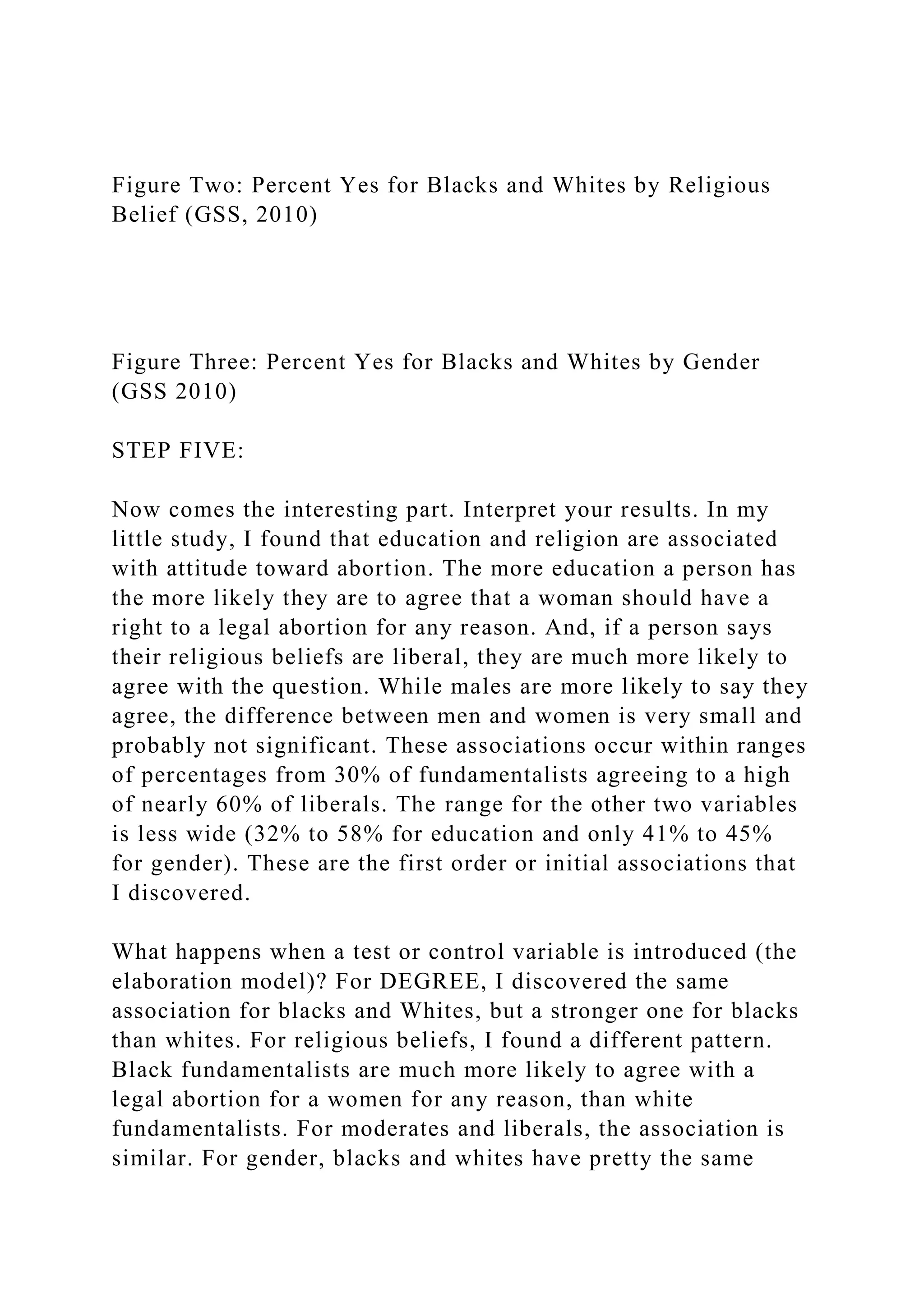 Figure Two: Percent Yes for Blacks and Whites by Religious
Belief (GSS, 2010)
Figure Three: Percent Yes for Blacks and Whites by Gender
(GSS 2010)
STEP FIVE:
Now comes the interesting part. Interpret your results. In my
little study, I found that education and religion are associated
with attitude toward abortion. The more education a person has
the more likely they are to agree that a woman should have a
right to a legal abortion for any reason. And, if a person says
their religious beliefs are liberal, they are much more likely to
agree with the question. While males are more likely to say they
agree, the difference between men and women is very small and
probably not significant. These associations occur within ranges
of percentages from 30% of fundamentalists agreeing to a high
of nearly 60% of liberals. The range for the other two variables
is less wide (32% to 58% for education and only 41% to 45%
for gender). These are the first order or initial associations that
I discovered.
What happens when a test or control variable is introduced (the
elaboration model)? For DEGREE, I discovered the same
association for blacks and Whites, but a stronger one for blacks
than whites. For religious beliefs, I found a different pattern.
Black fundamentalists are much more likely to agree with a
legal abortion for a women for any reason, than white
fundamentalists. For moderates and liberals, the association is
similar. For gender, blacks and whites have pretty the same
 