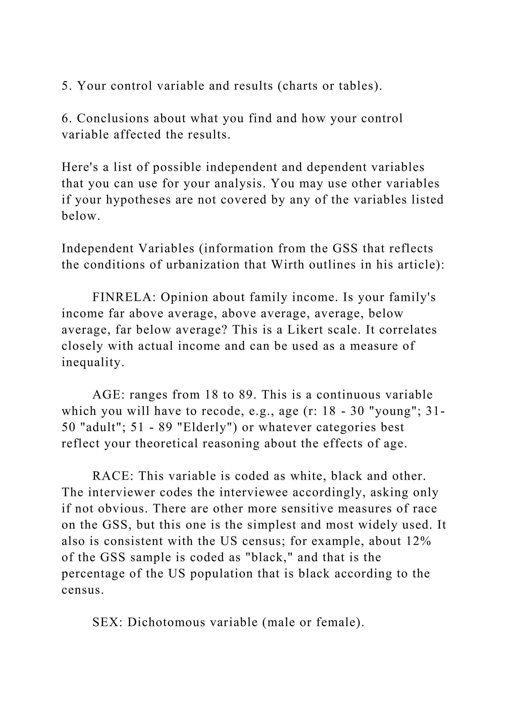 5. Your control variable and results (charts or tables).
6. Conclusions about what you find and how your control
variable affected the results.
Here's a list of possible independent and dependent variables
that you can use for your analysis. You may use other variables
if your hypotheses are not covered by any of the variables listed
below.
Independent Variables (information from the GSS that reflects
the conditions of urbanization that Wirth outlines in his article):
FINRELA: Opinion about family income. Is your family's
income far above average, above average, average, below
average, far below average? This is a Likert scale. It correlates
closely with actual income and can be used as a measure of
inequality.
AGE: ranges from 18 to 89. This is a continuous variable
which you will have to recode, e.g., age (r: 18 - 30 "young"; 31-
50 "adult"; 51 - 89 "Elderly") or whatever categories best
reflect your theoretical reasoning about the effects of age.
RACE: This variable is coded as white, black and other.
The interviewer codes the interviewee accordingly, asking only
if not obvious. There are other more sensitive measures of race
on the GSS, but this one is the simplest and most widely used. It
also is consistent with the US census; for example, about 12%
of the GSS sample is coded as "black," and that is the
percentage of the US population that is black according to the
census.
SEX: Dichotomous variable (male or female).
 