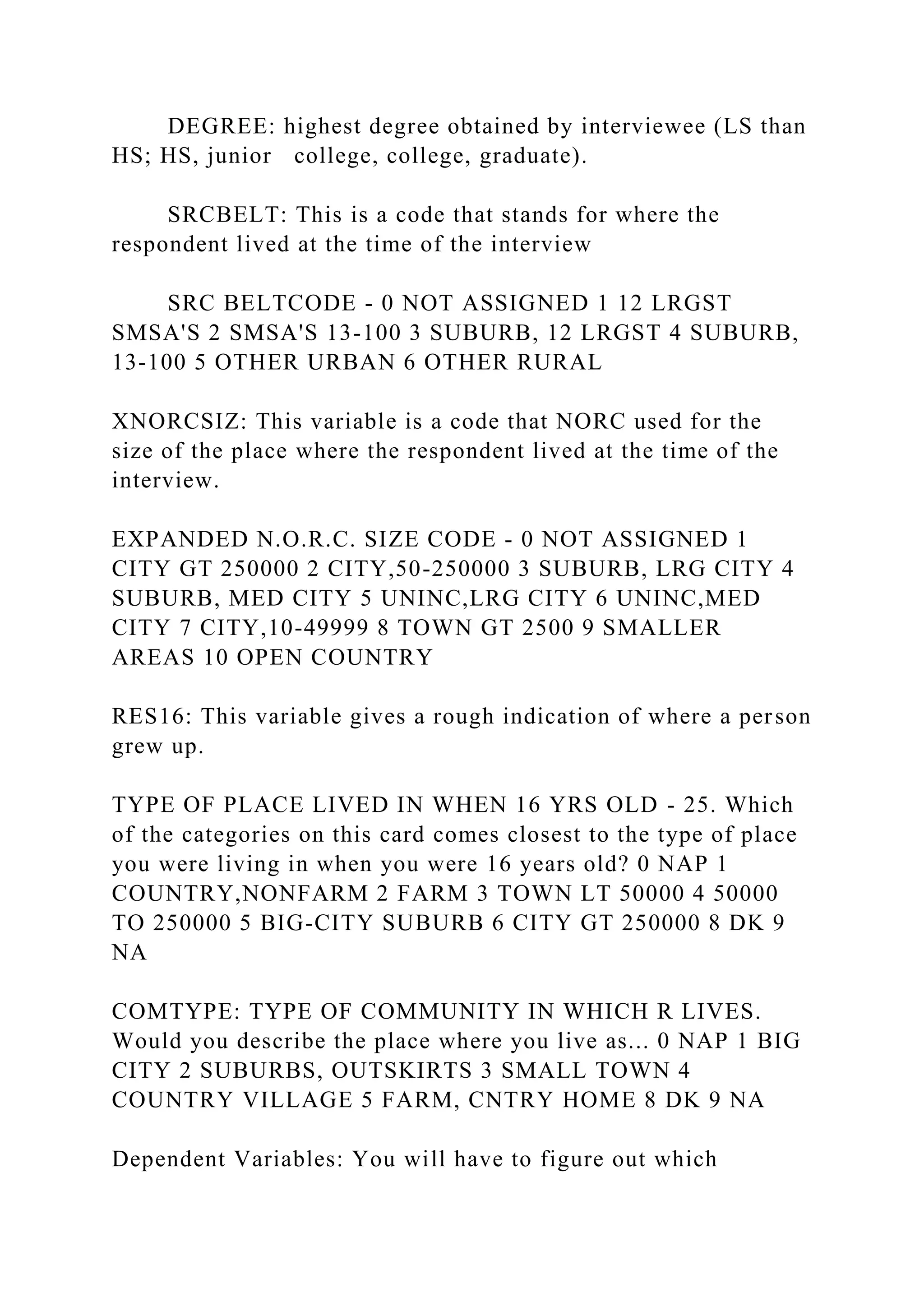 DEGREE: highest degree obtained by interviewee (LS than
HS; HS, junior college, college, graduate).
SRCBELT: This is a code that stands for where the
respondent lived at the time of the interview
SRC BELTCODE - 0 NOT ASSIGNED 1 12 LRGST
SMSA'S 2 SMSA'S 13-100 3 SUBURB, 12 LRGST 4 SUBURB,
13-100 5 OTHER URBAN 6 OTHER RURAL
XNORCSIZ: This variable is a code that NORC used for the
size of the place where the respondent lived at the time of the
interview.
EXPANDED N.O.R.C. SIZE CODE - 0 NOT ASSIGNED 1
CITY GT 250000 2 CITY,50-250000 3 SUBURB, LRG CITY 4
SUBURB, MED CITY 5 UNINC,LRG CITY 6 UNINC,MED
CITY 7 CITY,10-49999 8 TOWN GT 2500 9 SMALLER
AREAS 10 OPEN COUNTRY
RES16: This variable gives a rough indication of where a person
grew up.
TYPE OF PLACE LIVED IN WHEN 16 YRS OLD - 25. Which
of the categories on this card comes closest to the type of place
you were living in when you were 16 years old? 0 NAP 1
COUNTRY,NONFARM 2 FARM 3 TOWN LT 50000 4 50000
TO 250000 5 BIG-CITY SUBURB 6 CITY GT 250000 8 DK 9
NA
COMTYPE: TYPE OF COMMUNITY IN WHICH R LIVES.
Would you describe the place where you live as... 0 NAP 1 BIG
CITY 2 SUBURBS, OUTSKIRTS 3 SMALL TOWN 4
COUNTRY VILLAGE 5 FARM, CNTRY HOME 8 DK 9 NA
Dependent Variables: You will have to figure out which
 