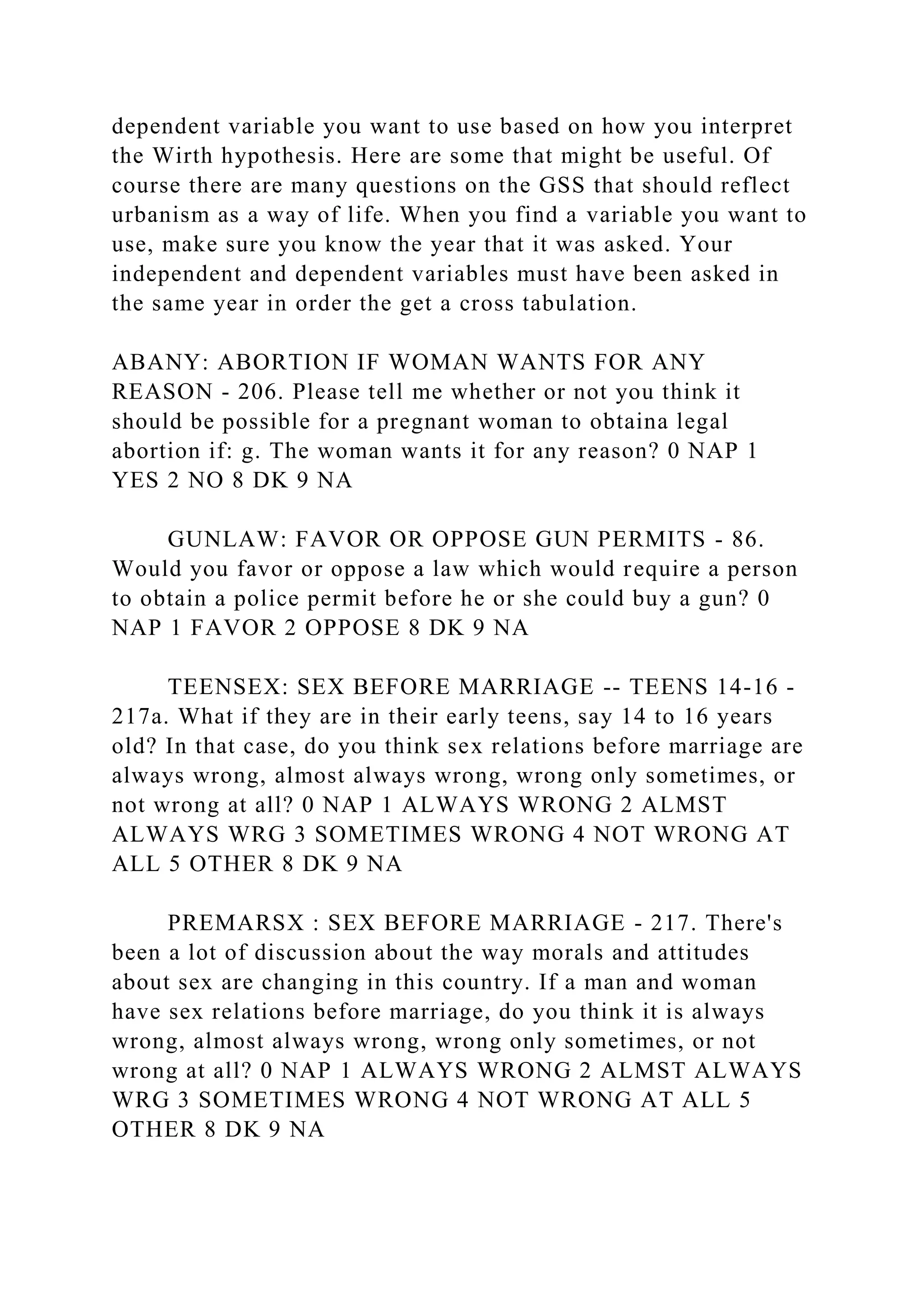 dependent variable you want to use based on how you interpret
the Wirth hypothesis. Here are some that might be useful. Of
course there are many questions on the GSS that should reflect
urbanism as a way of life. When you find a variable you want to
use, make sure you know the year that it was asked. Your
independent and dependent variables must have been asked in
the same year in order the get a cross tabulation.
ABANY: ABORTION IF WOMAN WANTS FOR ANY
REASON - 206. Please tell me whether or not you think it
should be possible for a pregnant woman to obtaina legal
abortion if: g. The woman wants it for any reason? 0 NAP 1
YES 2 NO 8 DK 9 NA
GUNLAW: FAVOR OR OPPOSE GUN PERMITS - 86.
Would you favor or oppose a law which would require a person
to obtain a police permit before he or she could buy a gun? 0
NAP 1 FAVOR 2 OPPOSE 8 DK 9 NA
TEENSEX: SEX BEFORE MARRIAGE -- TEENS 14-16 -
217a. What if they are in their early teens, say 14 to 16 years
old? In that case, do you think sex relations before marriage are
always wrong, almost always wrong, wrong only sometimes, or
not wrong at all? 0 NAP 1 ALWAYS WRONG 2 ALMST
ALWAYS WRG 3 SOMETIMES WRONG 4 NOT WRONG AT
ALL 5 OTHER 8 DK 9 NA
PREMARSX : SEX BEFORE MARRIAGE - 217. There's
been a lot of discussion about the way morals and attitudes
about sex are changing in this country. If a man and woman
have sex relations before marriage, do you think it is always
wrong, almost always wrong, wrong only sometimes, or not
wrong at all? 0 NAP 1 ALWAYS WRONG 2 ALMST ALWAYS
WRG 3 SOMETIMES WRONG 4 NOT WRONG AT ALL 5
OTHER 8 DK 9 NA
 