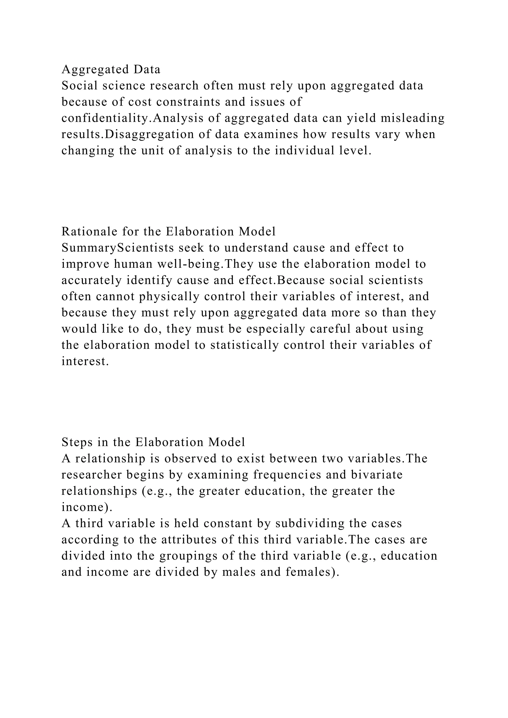 Aggregated Data
Social science research often must rely upon aggregated data
because of cost constraints and issues of
confidentiality.Analysis of aggregated data can yield misleading
results.Disaggregation of data examines how results vary when
changing the unit of analysis to the individual level.
Rationale for the Elaboration Model
SummaryScientists seek to understand cause and effect to
improve human well-being.They use the elaboration model to
accurately identify cause and effect.Because social scientists
often cannot physically control their variables of interest, and
because they must rely upon aggregated data more so than they
would like to do, they must be especially careful about using
the elaboration model to statistically control their variables of
interest.
Steps in the Elaboration Model
A relationship is observed to exist between two variables.The
researcher begins by examining frequencies and bivariate
relationships (e.g., the greater education, the greater the
income).
A third variable is held constant by subdividing the cases
according to the attributes of this third variable.The cases are
divided into the groupings of the third variable (e.g., education
and income are divided by males and females).
 