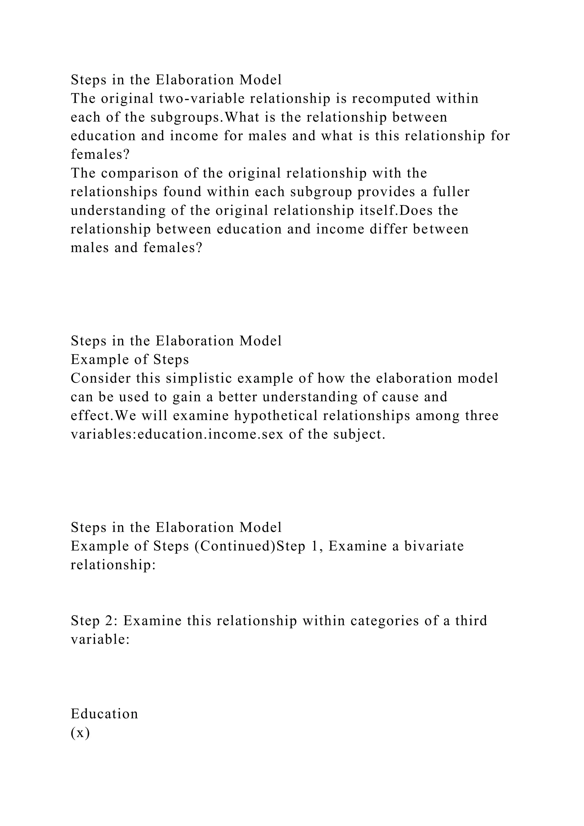 Steps in the Elaboration Model
The original two-variable relationship is recomputed within
each of the subgroups.What is the relationship between
education and income for males and what is this relationship for
females?
The comparison of the original relationship with the
relationships found within each subgroup provides a fuller
understanding of the original relationship itself.Does the
relationship between education and income differ between
males and females?
Steps in the Elaboration Model
Example of Steps
Consider this simplistic example of how the elaboration model
can be used to gain a better understanding of cause and
effect.We will examine hypothetical relationships among three
variables:education.income.sex of the subject.
Steps in the Elaboration Model
Example of Steps (Continued)Step 1, Examine a bivariate
relationship:
Step 2: Examine this relationship within categories of a third
variable:
Education
(x)
 