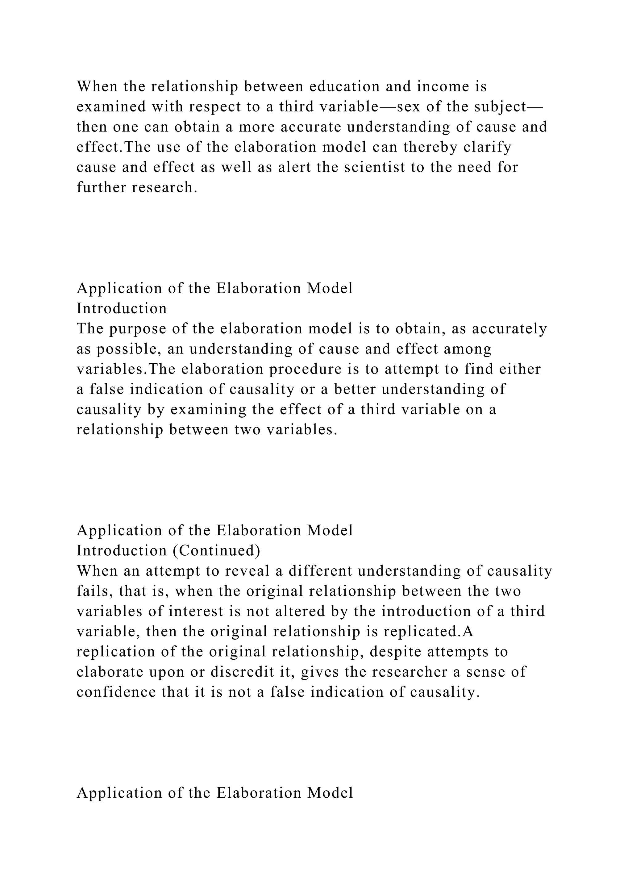 When the relationship between education and income is
examined with respect to a third variable—sex of the subject—
then one can obtain a more accurate understanding of cause and
effect.The use of the elaboration model can thereby clarify
cause and effect as well as alert the scientist to the need for
further research.
Application of the Elaboration Model
Introduction
The purpose of the elaboration model is to obtain, as accurately
as possible, an understanding of cause and effect among
variables.The elaboration procedure is to attempt to find either
a false indication of causality or a better understanding of
causality by examining the effect of a third variable on a
relationship between two variables.
Application of the Elaboration Model
Introduction (Continued)
When an attempt to reveal a different understanding of causality
fails, that is, when the original relationship between the two
variables of interest is not altered by the introduction of a third
variable, then the original relationship is replicated.A
replication of the original relationship, despite attempts to
elaborate upon or discredit it, gives the researcher a sense of
confidence that it is not a false indication of causality.
Application of the Elaboration Model
 
