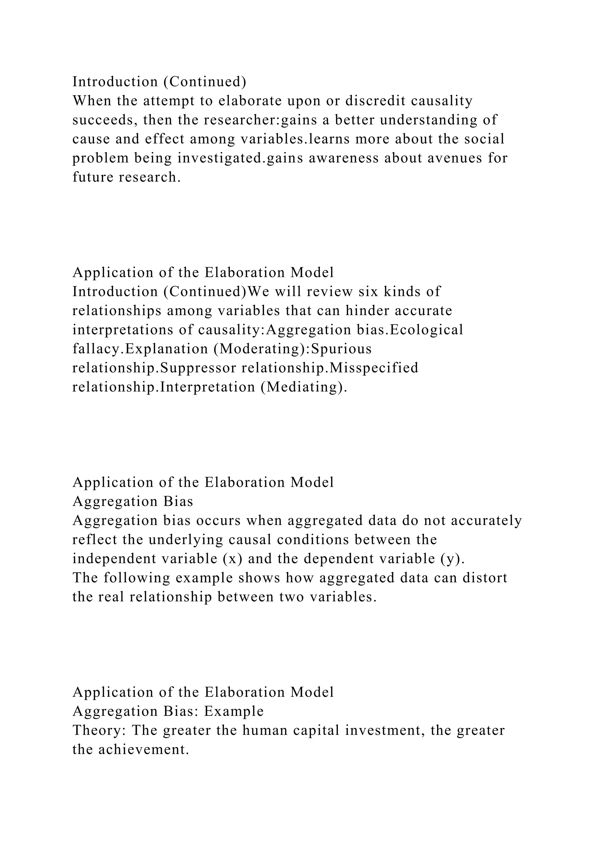 Introduction (Continued)
When the attempt to elaborate upon or discredit causality
succeeds, then the researcher:gains a better understanding of
cause and effect among variables.learns more about the social
problem being investigated.gains awareness about avenues for
future research.
Application of the Elaboration Model
Introduction (Continued)We will review six kinds of
relationships among variables that can hinder accurate
interpretations of causality:Aggregation bias.Ecological
fallacy.Explanation (Moderating):Spurious
relationship.Suppressor relationship.Misspecified
relationship.Interpretation (Mediating).
Application of the Elaboration Model
Aggregation Bias
Aggregation bias occurs when aggregated data do not accurately
reflect the underlying causal conditions between the
independent variable (x) and the dependent variable (y).
The following example shows how aggregated data can distort
the real relationship between two variables.
Application of the Elaboration Model
Aggregation Bias: Example
Theory: The greater the human capital investment, the greater
the achievement.
 