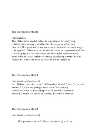 The Elaboration Model
Introduction
The elaboration model refers to a protocol for analyzing
relationships among variables for the purpose of testing
theories.This protocol is common to all sciences.In some ways
it is applied differently in the social sciences compared with the
life and physical sciences because the social sciences:work
more with abstract variables.cannot physically control social
variables to analyze their effects on other variables.
The Elaboration Model
Introduction (Continued)
Earl Babbie uses the term, “Elaboration Model,” to refer to this
protocol for investigating cause and effect among
variables.Other names:Interpretation model.Lazersfeld
method.Columbia school.or simply, Scientific Method.
The Elaboration Model
Introduction (Continued)
This presentation will:Describe the origin of the
 