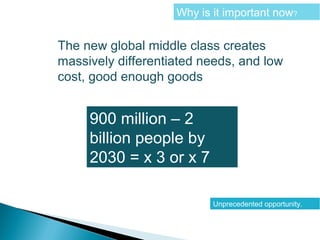 Why is it important now?
The new global middle class creates
massively differentiated needs, and low
cost, good enough goods
900 million – 2
billion people by
2030 = x 3 or x 7
Unprecedented opportunity.
 