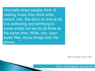 “Normally when people think of
making music they think write,
record, mix. We don’t do that at all.
It is confusing and terrifying to
some artists but we do all three at
the same time. Write, mix, open
audio files, throw things onto the
phone….”
Mike Shinoda Linkin Park
Eclectic, knowledgeable, good decisions
 