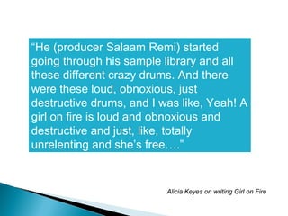 “He (producer Salaam Remi) started
going through his sample library and all
these different crazy drums. And there
were these loud, obnoxious, just
destructive drums, and I was like, Yeah! A
girl on fire is loud and obnoxious and
destructive and just, like, totally
unrelenting and she’s free….”
Alicia Keyes on writing Girl on Fire
 