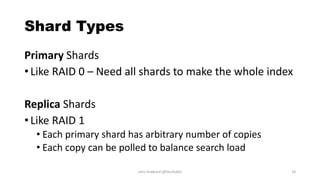 Shard Types
Primary Shards
• Like RAID 0 – Need all shards to make the whole index
Replica Shards
• Like RAID 1
• Each primary shard has arbitrary number of copies
• Each copy can be polled to balance search load
John Hubbard [@SecHubb] 18
 