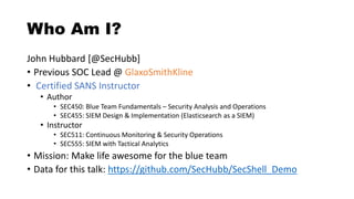 Who Am I?
John Hubbard [@SecHubb]
• Previous SOC Lead @ GlaxoSmithKline
• Certified SANS Instructor
• Author
• SEC450: Blue Team Fundamentals – Security Analysis and Operations
• SEC455: SIEM Design & Implementation (Elasticsearch as a SIEM)
• Instructor
• SEC511: Continuous Monitoring & Security Operations
• SEC555: SIEM with Tactical Analytics
• Mission: Make life awesome for the blue team
• Data for this talk: https://github.com/SecHubb/SecShell_Demo
 