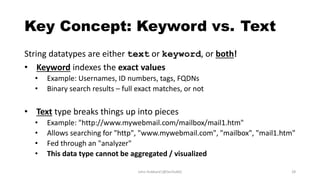 Key Concept: Keyword vs. Text
String datatypes are either text or keyword, or both!
• Keyword indexes the exact values
• Example: Usernames, ID numbers, tags, FQDNs
• Binary search results – full exact matches, or not
• Text type breaks things up into pieces
• Example: "http://www.mywebmail.com/mailbox/mail1.htm"
• Allows searching for "http", "www.mywebmail.com", "mailbox", "mail1.htm"
• Fed through an "analyzer"
• This data type cannot be aggregated / visualized
John Hubbard [@SecHubb] 28
 