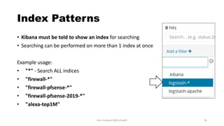 Index Patterns
• Kibana must be told to show an index for searching
• Searching can be performed on more than 1 index at once
Example usage:
• "*" - Search ALL indices
• "firewall-*"
• "firewall-pfsense-*"
• "firewall-pfsense-2019-*"
• "alexa-top1M"
John Hubbard [@SecHubb] 36
 