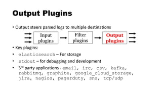 Output Plugins
• Output steers parsed logs to multiple destinations
• Key plugins:
• elasticsearch – For storage
• stdout – for debugging and development
• 3rd party applications - email, irc, csv, kafka,
rabbitmq, graphite, google_cloud_storage,
jira, nagios, pagerduty, sns, tcp/udp
Input
plugins
Filter
plugins
Output
plugins
 