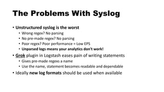 The Problems With Syslog
• Unstructured syslog is the worst
• Wrong regex? No parsing
• No pre-made regex? No parsing
• Poor regex? Poor performance = Low EPS
• Unparsed logs means your analytics don't work!
• Grok plugin in Logstash eases pain of writing statements
• Gives pre-made regexs a name
• Use the name, statement becomes readable and dependable
• Ideally new log formats should be used when available
 