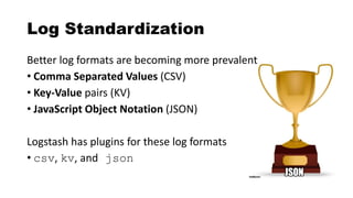 Log Standardization
Better log formats are becoming more prevalent
• Comma Separated Values (CSV)
• Key-Value pairs (KV)
• JavaScript Object Notation (JSON)
Logstash has plugins for these log formats
• csv, kv, and json
 