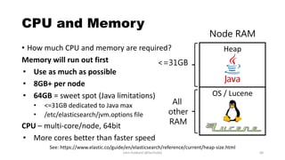 CPU and Memory
• How much CPU and memory are required?
Memory will run out first
• Use as much as possible
• 8GB+ per node
• 64GB = sweet spot (Java limitations)
• <=31GB dedicated to Java max
• /etc/elasticsearch/jvm.options file
CPU – multi-core/node, 64bit
• More cores better than faster speed
Heap
OS / Lucene
Node RAM
<=31GB
John Hubbard [@SecHubb] 68
All
other
RAM
See: https://www.elastic.co/guide/en/elasticsearch/reference/current/heap-size.html
 