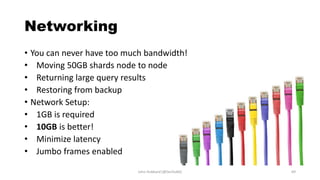 Networking
• You can never have too much bandwidth!
• Moving 50GB shards node to node
• Returning large query results
• Restoring from backup
• Network Setup:
• 1GB is required
• 10GB is better!
• Minimize latency
• Jumbo frames enabled
John Hubbard [@SecHubb] 69
 