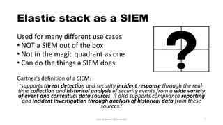 Elastic stack as a SIEM
Used for many different use cases
• NOT a SIEM out of the box
• Not in the magic quadrant as one
• Can do the things a SIEM does
Gartner's definition of a SIEM:
"supports threat detection and security incident response through the real-
time collection and historical analysis of security events from a wide variety
of event and contextual data sources. It also supports compliance reporting
and incident investigation through analysis of historical data from these
sources."
John Hubbard [@SecHubb] 7
 