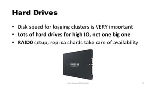 Hard Drives
• Disk speed for logging clusters is VERY important
• Lots of hard drives for high IO, not one big one
• RAID0 setup, replica shards take care of availability
John Hubbard [@SecHubb] 70
 