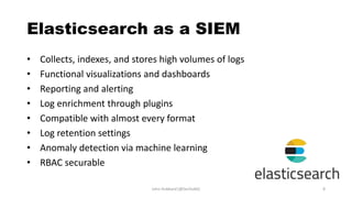 Elasticsearch as a SIEM
• Collects, indexes, and stores high volumes of logs
• Functional visualizations and dashboards
• Reporting and alerting
• Log enrichment through plugins
• Compatible with almost every format
• Log retention settings
• Anomaly detection via machine learning
• RBAC securable
John Hubbard [@SecHubb] 8
 