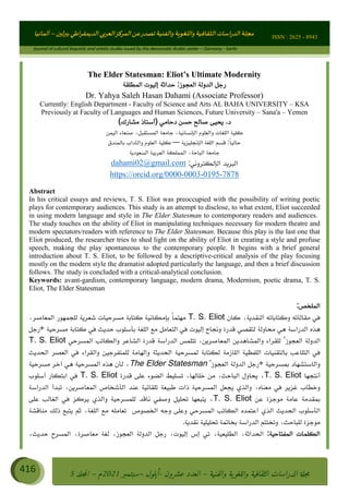 ɰ ؈
ɦ
‫ف‬
؄
ȉʎɇ Ȅ
ȳɜɮʆȯɦȄʎȌ
ȳɐɦȄ
ȵɟȳɮɦȄɵ ɏ
Ȳȯɀ ȕȓʊɳɘɦȄɼȓʈɽɔɨɦȄɼȓʊɗȆɜȝɦȄȔ Ȇȷ Ȅ
ȲȯɦȄȓɨȣ ɭ
–
‫أﻟﻤﺎﻧﻴﺎ‬ ISSN : 2625 - 8943
Journal of cultural linguistic and artistic studies issued by the democratic Arabic center – Germany - berlin
416 ࠦ‫ࡩߦެޢ‬Ƅƥࠦ‫ݓ࣠ݹ‬
ᑃᐽƄƥࠦ‫ࡩ޲ߥܻߙޢ‬ƄƇ ܻࢵ ƄƎኆቱ
Ƅቿቷ༬
ீ
–
ྲ Ⴁ‫ݑ‬
ƌ߄‫ݘ‬
ࡩƄ
‫ون‬
-
ơ ॅळ‫ݹ‬
ƀ
–
౰౎ࡺޯხࢵ
2021
‫م‬
–
ኆቷ഻
വറƄ
5
The Elder Statesman: Eliot’s Ultimate Modernity
‫اﻟﻤﻄﻠﻘﺔ‬ ‫إﻟﻴﻮت‬ ‫ﺣﺪاﺛﺔ‬ :‫اﻟﻌﺠﻮز‬ ‫اﻟﺪوﻟﺔ‬ ‫رﺟﻞ‬
Dr. Yahya Saleh Hasan Dahami (Associate Professor)
Currently: English Department - Faculty of Science and Arts AL BAHA UNIVERSITY – KSA
Previously at Faculty of Languages and Human Sciences, Future University – Sana'a – Yemen
(‫ﻣﺸﺎرك‬ ‫)أﺳﺘﺎذ‬ ‫دﺣﺎﻣﻲ‬ ‫ﺣﺴﻦ‬ ‫ﺻﺎﻟﺢ‬ ‫ﻳﺤﻴﻰ‬ .‫د‬
‫و‬ ‫اﻟﻠﻐﺎت‬ ‫ﻛﻠﻴﺔ‬
‫اﻟﻴﻤﻦ‬ ‫ﺻﻨﻌﺎء‬ ،‫اﻟﻤﺴﺘﻘﺒﻞ‬ ‫ﺟﺎﻣﻌﺔ‬ ،‫اﻟﺈﻧﺴﺎﻧﻴﺔ‬ ‫اﻟﻌﻠﻮم‬
‫اﻟﺈﻧﺠﻠﻴﺰﻳﺔ‬ ‫اﻟﻠﻐﺔ‬ ‫ﻗﺴﻢ‬ :ً‫ﺎ‬‫ﺣﺎﻟﻴ‬
–
‫ﺑﺎﻟﻤﻨﺪق‬ ‫واﻟﺂداب‬ ‫اﻟﻌﻠﻮم‬ ‫ﻛﻠﻴﺔ‬
‫اﻟﺴﻌﻮدﻳﺔ‬ ‫اﻟﻌﺮﺑﻴﺔ‬ ‫اﻟﻤﻤﻠﻜﺔ‬ ،‫اﻟﺒﺎﺣﺔ‬ ‫ﺟﺎﻣﻌﺔ‬
‫اﻟﺈﻟﻜﺘﺮوﻧﻲ‬ ‫اﻟﺒﺮﻳﺪ‬
:
dahami02@gmail.com
https://orcid.org/0000-0003-0195-7878
Abstract
In his critical essays and reviews, T. S. Eliot was preoccupied with the possibility of writing poetic
plays for contemporary audiences. This study is an attempt to disclose, to what extent, Eliot succeeded
in using modern language and style in The Elder Statesman to contemporary readers and audiences.
The study touches on the ability of Eliot in manipulating techniques necessary for modern theatre and
modern spectators/readers with reference to The Elder Statesman. Because this play is the last one that
Eliot produced, the researcher tries to shed light on the ability of Eliot in creating a style and profuse
speech, making the play spontaneous to the contemporary people. It begins with a brief general
introduction about T. S. Eliot, to be followed by a descriptive-critical analysis of the play focusing
mostly on the modern style the dramatist adopted particularly the language, and then a brief discussion
follows. The study is concluded with a critical-analytical conclusion.
Keywords: avant-gardism, contemporary language, modern drama, Modernism, poetic drama, T. S.
Eliot, The Elder Statesman
:‫اﻟﻤﻠﺨﺺ‬
‫ﻛﺎن‬ ،‫اﻟﻨﻘﺪﻳﺔ‬ ‫وﻛﺘﺎﺑﺎﺗﻪ‬ ‫ﻣﻘﺎﻟﺎﺗﻪ‬ ‫ﻓﻲ‬
T. S. Eliot
،‫اﻟﻤﻌﺎﺻﺮ‬ ‫ﻟﻠﺠﻤﻬﻮر‬ ‫ﺷﻌﺮﻳﺔ‬ ‫ﻣﺴﺮﺣﻴﺎت‬ ‫ﻛﺘﺎﺑﺔ‬ ‫ﺑﺈﻣﻜﺎﻧﻴﺔ‬ ً‫ﺎ‬‫ﻣﻬﺘﻤ‬
‫ﻣﺴﺮﺣﻴﺔ‬ ‫ﻛﺘﺎﺑﺔ‬ ‫ﻓﻲ‬ ‫ﺣﺪﻳﺚ‬ ‫ﺑﺄﺳﻠﻮب‬ ‫اﻟﻠﻐﺔ‬ ‫ﻣﻊ‬ ‫اﻟﺘﻌﺎﻣﻞ‬ ‫ﻓﻲ‬ ‫إﻟﻴﻮت‬ ‫وﻧﺠﺎح‬ ‫ﻗﺪرة‬ ‫ﻟﺘﻘﺼﻲ‬ ‫ﻣﺤﺎوﻟﺔ‬ ‫ﻫﻲ‬ ‫اﻟﺪراﺳﺔ‬ ‫ﻫﺬه‬
’
‫رﺟﻞ‬
‫اﻟﻌﺠﻮز‬ ‫اﻟﺪوﻟﺔ‬
‘
‫اﻟﻤﺴﺮﺣﻲ‬ ‫واﻟﻜﺎﺗﺐ‬ ‫اﻟﺸﺎﻋﺮ‬ ‫ﻗﺪرة‬ ‫اﻟﺪراﺳﺔ‬ ‫ﺗﺘﻠﻤﺲ‬ ،‫اﻟﻤﻌﺎﺻﺮﻳﻦ‬ ‫واﻟﻤﺸﺎﻫﺪﻳﻦ‬ ‫ﻟﻠﻘﺮاء‬
T. S. Eliot
‫اﻟﺘ‬ ‫ﻓﻲ‬
‫اﻟﺤﺪﻳﺚ‬ ‫اﻟﻌﺼﺮ‬ ‫ﻓﻲ‬ ‫واﻟﻘﺮاء‬ ‫ﻟﻠﻤﺘﻔﺮﺟﻴﻦ‬ ‫واﻟﻬﺎﻣﺔ‬ ‫اﻟﺤﺪﻳﺜﺔ‬ ‫ﻟﻤﺴﺮﺣﻴﺔ‬ ‫ﻟﻜﺘﺎﺑﺔ‬ ‫اﻟﻠﺎزﻣﺔ‬ ‫اﻟﻠﻔﻈﻴﺔ‬ ‫ﺑﺎﻟﺘﻘﻨﻴﺎت‬ ‫ﻠﺎﻋﺐ‬
‫ﺑﻤﺴﺮﺣﻴﺔ‬ ‫واﻟﺎﺳﺘﺸﻬﺎد‬
’
‫اﻟﻌﺠﻮز‬ ‫اﻟﺪوﻟﺔ‬ ‫رﺟﻞ‬
‘
The Elder Statesman
‫ﻣﺴﺮﺣﻴﺔ‬ ‫آﺧﺮ‬ ‫ﻫﻲ‬ ‫اﻟﻤﺴﺮﺣﻴﺔ‬ ‫ﻫﺬه‬ ‫ﻟﺄن‬ ،
‫أﻧﺘﺠﻬﺎ‬
T. S. Eliot
‫ﻗﺪرة‬ ‫ﻋﻠﻰ‬ ‫اﻟﻀﻮء‬ ‫ﺗﺴﻠﻴﻂ‬ ،‫ﺧﻠﺎﻟﻬﺎ‬ ‫ﻣﻦ‬ ،‫اﻟﺒﺎﺣﺚ‬ ‫ﻳﺤﺎول‬ ،
T. S. Eliot
‫أﺳﻠﻮب‬ ‫اﺑﺘﻜﺎر‬ ‫ﻓﻲ‬
‫اﻟﺪراﺳﺔ‬ ‫ﺗﺒﺪأ‬ ،‫اﻟﻤﻌﺎﺻﺮﻳﻦ‬ ‫اﻟﺄﺷﺨﺎص‬ ‫ﻋﻨﺪ‬ ‫ﺗﻠﻘﺎﺋﻴﺔ‬ ‫ﻃﺒﻴﻌﺔ‬ ‫ذات‬ ‫اﻟﻤﺴﺮﺣﻴﺔ‬ ‫ﻳﺠﻌﻞ‬ ‫واﻟﺬي‬ ،‫ﻣﻌﻨﺎه‬ ‫ﻓﻲ‬ ‫ﻏﺰﻳﺮ‬ ‫وﺧﻄﺎب‬
‫ﻋﻦ‬ ‫ﻣﻮﺟﺰة‬ ‫ﻋﺎﻣﺔ‬ ‫ﺑﻤﻘﺪﻣﺔ‬
T. S. Eliot
‫ﻋﻠﻰ‬ ‫اﻟﻐﺎﻟﺐ‬ ‫ﻓﻲ‬ ‫ﻳﺮﻛﺰ‬ ‫واﻟﺬي‬ ‫ﻟﻠﻤﺴﺮﺣﻴﺔ‬ ‫ﻧﺎﻗﺪ‬ ‫وﺻﻔﻲ‬ ‫ﺗﺤﻠﻴﻞ‬ ‫ﻳﺘﺒﻌﻬﺎ‬ ،
‫وﻋﻠ‬ ‫اﻟﻤﺴﺮﺣﻲ‬ ‫اﻟﻜﺎﺗﺐ‬ ‫اﻋﺘﻤﺪه‬ ‫اﻟﺬي‬ ‫اﻟﺤﺪﻳﺚ‬ ‫اﻟﺄﺳﻠﻮب‬
‫ﻣﻨﺎﻗﺸﺔ‬ ‫ذﻟﻚ‬ ‫ﻳﺘﺒﻊ‬ ‫ﺛﻢ‬ ،‫اﻟﻠﻐﺔ‬ ‫ﻣﻊ‬ ‫ﺗﻌﺎﻣﻠﻪ‬ ‫اﻟﺨﺼﻮص‬ ‫وﺟﻪ‬ ‫ﻰ‬
.‫ﻧﻘﺪﻳﺔ‬ ‫ﺗﺤﻠﻴﻠﻴﺔ‬ ‫ﺑﺨﺎﺗﻤﺔ‬ ‫اﻟﺪراﺳﺔ‬ ‫وﺗﺨﺘﺘﻢ‬ ،‫ﻟﻠﺒﺎﺣﺚ‬ ‫ﻣﻮﺟﺰة‬
:‫اﻟﻤﻔﺘﺎﺣﻴﺔ‬ ‫اﻟﻜﻠﻤﺎت‬
،‫إﻟﻴﻮت‬ ‫إس‬ ‫ﺗﻲ‬ ،‫اﻟﻄﻠﻴﻌﻴﺔ‬ ،‫اﻟﺤﺪاﺛﺔ‬
،‫ﺣﺪﻳﺚ‬ ‫اﻟﻤﺴﺮح‬ ،‫ﻣﻌﺎﺻﺮة‬ ‫ﻟﻐﺔ‬ ،‫اﻟﻌﺠﻮز‬ ‫اﻟﺪوﻟﺔ‬ ‫رﺟﻞ‬
‫اﻟﺸﻌﺮﻳﺔ‬ ‫اﻟﻤﺴﺮﺣﻴﺔ‬
 