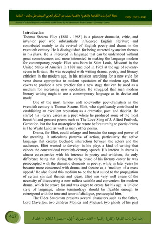 ɰ ؈
ɦ
‫ف‬
؄
ȉʎɇ Ȅ
ȳɜɮʆȯɦȄʎȌ
ȳɐɦȄ
ȵɟȳɮɦȄɵ ɏ
Ȳȯɀ ȕȓʊɳɘɦȄɼȓʈɽɔɨɦȄɼȓʊɗȆɜȝɦȄȔ Ȇȷ Ȅ
ȲȯɦȄȓɨȣ ɭ
–
‫أﻟﻤﺎﻧﻴﺎ‬ ISSN : 2625 - 8943
Journal of cultural linguistic and artistic studies issued by the democratic Arabic center – Germany - berlin
417 ࠦ‫ࡩߦެޢ‬Ƅƥࠦ‫ݓ࣠ݹ‬
ᑃᐽƄƥࠦ‫ࡩ޲ߥܻߙޢ‬ƄƇ ܻࢵ ƄƎኆቱ
Ƅቿቷ༬
ீ
–
ྲ Ⴁ‫ݑ‬
ƌ߄‫ݘ‬
ࡩƄ
‫ون‬
-
ơ ॅळ‫ݹ‬
ƀ
–
౰౎ࡺޯხࢵ
2021
‫م‬
–
ኆቷ഻
വറƄ
5
Introduction
Thomas Stearns Eliot (1888 - 1965) is a pioneer dramatist, critic, and
inventor poet who substantially influenced English literature and
contributed mainly to the revival of English poetry and drama in the
twentieth century. He is distinguished for being attracted by ancient themes
in his plays. He is interested in language that can be understood without
great consciousness and more interested in making the language modern
for contemporary people. Eliot was born in Saint Louis, Missouri in the
United States of America in 1888 and died in 1965 at the age of seventy-
seven in Britain. He was occupied with writing drama, poetry, and literary
criticism in the modern age. In his mission searching for a new style for
verse drama appropriate to modern spectators of the modern age, Eliot
covets to produce a new practice for a new stage that can be used as a
medium for increasing new spectators. He struggled that such modern
literary writing ought to use a contemporary language as its device and
mode.
One of the most famous and noteworthy poet-dramatists in the
twentieth century is Thomas Stearns Eliot, who significantly contributed to
establishing an excellent reputation as a dramatist, poet, and theorist. He
started his literary career as a poet where he produced some of the most
beautiful and greatest poems such as The Love-Song of J. Alfred Prufrock,
Gerontion, but the last masterpiece he wrote before turning to poetic drama
is The Waste Land, as well as many other poems.
Drama, for Eliot, could enlarge and broaden the range and power of
the meaning. It articulates patterns of action, particularly the active
language that creates touchable interaction between the actors and the
audiences. Eliot wanted to develop in his plays a kind of writing that
echoes the conventional twentieth-century speech. His interest in drama is
almost co-extensive with his interest in poetry and criticism, the only
difference being that during the early phase of his literary career he was
preoccupied with the dramatic elements in poetry, while in later years he
became more concerned with drama and theatre as a ‘medium of a mass
appeal.' He also found this medium to be the best suited to the propagation
of certain spiritual themes and ideas. Eliot was very well aware of the
necessity of discovering a new milieu suitable and convenient for modern
drama, which he strove for and was eager to create for his age. A unique
style of language, where terminology should be flexible enough to
correspond with the tone and tenor of dialogue, preoccupied him.
The Elder Statesman presents several characters such as the father,
Lord Claverton, two children Monica and Michael, two ghosts of his past
 