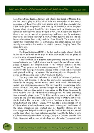 ɰ ؈
ɦ
‫ف‬
؄
ȉʎɇ Ȅ
ȳɜɮʆȯɦȄʎȌ
ȳɐɦȄ
ȵɟȳɮɦȄɵ ɏ
Ȳȯɀ ȕȓʊɳɘɦȄɼȓʈɽɔɨɦȄɼȓʊɗȆɜȝɦȄȔ Ȇȷ Ȅ
ȲȯɦȄȓɨȣ ɭ
–
‫أﻟﻤﺎﻧﻴﺎ‬ ISSN : 2625 - 8943
Journal of cultural linguistic and artistic studies issued by the democratic Arabic center – Germany - berlin
418 ࠦ‫ࡩߦެޢ‬Ƅƥࠦ‫ݓ࣠ݹ‬
ᑃᐽƄƥࠦ‫ࡩ޲ߥܻߙޢ‬ƄƇ ܻࢵ ƄƎኆቱ
Ƅቿቷ༬
ீ
–
ྲ Ⴁ‫ݑ‬
ƌ߄‫ݘ‬
ࡩƄ
‫ون‬
-
ơ ॅळ‫ݹ‬
ƀ
–
౰౎ࡺޯხࢵ
2021
‫م‬
–
ኆቷ഻
വറƄ
5
Mrs. Carghill and Fredrico Gomez, and Charles the fiancé of Monica. It is
the last poetic play of Eliot which tells the description of the newly
pensioned off Lord Claverton who comes upon with two characters he
knew in the past. He prevails over them by his revelation to his daughter
Monica about his past. Lord Claverton is convoyed by his daughter to a
relaxation nursing home called Badgley Court. Mrs. Carghill and Fredrico
Gomez, the two persons of his past emerge and blame him for destroying
their lives. The main character, Lord Claverton believes that his life has
been a distraction from reality and also from himself. These two people
signify his concern for time. He is frightened that others realize him as he
actually was and for that motive, he made a retreat to Badgley Court. The
issue starts here.
Analysis
The Elder Statesman (1958) is the last modern poetic play of Eliot. It
is the last of five well-to-do plays of Eliot after more than ten years of
experimenting with poetic drama.
Yeats' adoption of a different form prevented the possibility of its
naturalization in the English theatre and its symbolic and allusive nature
placed it beyond the comprehension of the popular audience. In this
respect, Yeats presents an interesting contrast to T. S. Eliot, who firmly
endeavored to make poetic drama a source of the secular audience's moral
and spiritual uplifting. He devoted his remaining days to his passion for
poetry until his passing away in 1939 (Dahami, 2020a).
The play came into existence as a result of suitable experience,
know-how, and training. It shows his knowledge, resourcefulness and
creativity in merging ancient Greek drama with rituals, contemporary
society, and contemporaneousness. The play was first recommended to be
named The Rest Cure, then the title changed into The Man Who Changed
His Name, but as a final point, it was settled as The Elder Statesman. It
deals with the issue of self-detection and recognition. As in the preceding
four successful plays, again T. S. Eliot needs to resort to olden Greek
drama. In The Elder Statesman, Eliot uses the theme of Oedipus at Colonus
for Sophocles. The character Lord Claverton has been a failure as a friend,
lover, husband, and father” (Unger, 1970: 13). He is a modernized sort of
Oedipus whose withdrawal corresponds to the self-imposed banishment of
the latter. Claverton's son Michael and his daughter Monica are the
matching part of Polyneices and Antigone in Oedipus. Besides, the passed
on the man whom the elder statesman crushes resemble the father whom
Oedipus had murdered without knowing. Oedipus at Colonus provides The
Elder Statesman with an appropriate shape and silhouette. The central point
 