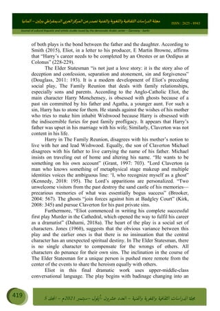 ɰ ؈
ɦ
‫ف‬
؄
ȉʎɇ Ȅ
ȳɜɮʆȯɦȄʎȌ
ȳɐɦȄ
ȵɟȳɮɦȄɵ ɏ
Ȳȯɀ ȕȓʊɳɘɦȄɼȓʈɽɔɨɦȄɼȓʊɗȆɜȝɦȄȔ Ȇȷ Ȅ
ȲȯɦȄȓɨȣ ɭ
–
‫أﻟﻤﺎﻧﻴﺎ‬ ISSN : 2625 - 8943
Journal of cultural linguistic and artistic studies issued by the democratic Arabic center – Germany - berlin
419 ࠦ‫ࡩߦެޢ‬Ƅƥࠦ‫ݓ࣠ݹ‬
ᑃᐽƄƥࠦ‫ࡩ޲ߥܻߙޢ‬ƄƇ ܻࢵ ƄƎኆቱ
Ƅቿቷ༬
ீ
–
ྲ Ⴁ‫ݑ‬
ƌ߄‫ݘ‬
ࡩƄ
‫ون‬
-
ơ ॅळ‫ݹ‬
ƀ
–
౰౎ࡺޯხࢵ
2021
‫م‬
–
ኆቷ഻
വറƄ
5
of both plays is the bond between the father and the daughter. According to
Smith (2015), Eliot, in a letter to his producer, E Martin Browne, affirms
that “Harry’s career needs to be completed by an Orestes or an Oedipus at
Colonus” (228-229).
The Elder Statesman “is not just a love story: it is the story also of
deception and confession, separation and atonement, sin and forgiveness”
(Douglass, 2011: 193). It is a modern development of Eliot’s preceding
social play, The Family Reunion that deals with family relationships,
especially sons and parents. According to the Anglo-Catholic Eliot, the
main character Harry Monchensey, is obsessed with ghosts because of a
past sin committed by his father and Agatha, a younger aunt. For such a
sin, Harry has to atone for them. He stands against the wishes of his mother
who tries to make him inhabit Wishwood because Harry is obsessed with
the indiscernible furies for past family profligacy. It appears that Harry’s
father was upset in his marriage with his wife; Similarly, Claverton was not
content in his life.
Harry in The Family Reunion, disagrees with his mother’s notion to
live with her and lead Wishwood. Equally, the son of Claverton Michael
disagrees with his father to live carrying the name of his father. Michael
insists on traveling out of home and altering his name. “He wants to be
something on his own account” (Grant, 1997: 703). Lord Claverton (a
man who knows something of metaphysical stage makeup and multiple
identities voices the ambiguous line: ‘I, who recognize myself as a ghost”
(Kennedy, 2018: 195). The Lord’s apparitions are personalized. “Two
unwelcome visitors from the past destroy the sand castle of his memories—
precarious memories of what was essentially bogus success” (Brooker,
2004: 567). The ghosts “join forces against him at Badgley Court” (Kirk,
2008: 345) and pursue Claverton for his past private sins.
Furthermore, “Eliot commenced in writing his complete successful
first play Murder in the Cathedral, which opened the way to fulfil his career
as a dramatist” (Dahami, 2018a). The heart of the play is a social set of
characters. Jones (1960), suggests that the obvious variance between this
play and the earlier ones is that there is no insinuation that the central
character has an unexpected spiritual destiny. In The Elder Statesman, there
is no single character to compensate for the wrongs of others. All
characters do penance for their own sins. The inclination in the course of
The Elder Statesman for a unique person is pushed more remote from the
center of the events to share the heroism equally with others.
Eliot in this final dramatic work uses upper-middle-class
conversational language. The play begins with badinage changing into an
 