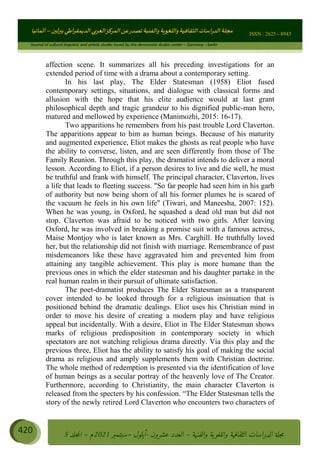 ɰ ؈
ɦ
‫ف‬
؄
ȉʎɇ Ȅ
ȳɜɮʆȯɦȄʎȌ
ȳɐɦȄ
ȵɟȳɮɦȄɵ ɏ
Ȳȯɀ ȕȓʊɳɘɦȄɼȓʈɽɔɨɦȄɼȓʊɗȆɜȝɦȄȔ Ȇȷ Ȅ
ȲȯɦȄȓɨȣ ɭ
–
‫أﻟﻤﺎﻧﻴﺎ‬ ISSN : 2625 - 8943
Journal of cultural linguistic and artistic studies issued by the democratic Arabic center – Germany - berlin
420 ࠦ‫ࡩߦެޢ‬Ƅƥࠦ‫ݓ࣠ݹ‬
ᑃᐽƄƥࠦ‫ࡩ޲ߥܻߙޢ‬ƄƇ ܻࢵ ƄƎኆቱ
Ƅቿቷ༬
ீ
–
ྲ Ⴁ‫ݑ‬
ƌ߄‫ݘ‬
ࡩƄ
‫ون‬
-
ơ ॅळ‫ݹ‬
ƀ
–
౰౎ࡺޯხࢵ
2021
‫م‬
–
ኆቷ഻
വറƄ
5
affection scene. It summarizes all his preceding investigations for an
extended period of time with a drama about a contemporary setting.
In his last play, The Elder Statesman (1958) Eliot fused
contemporary settings, situations, and dialogue with classical forms and
allusion with the hope that his elite audience would at last grant
philosophical depth and tragic grandeur to his dignified public-man hero,
matured and mellowed by experience (Manimozhi, 2015: 16-17).
Two apparitions he remembers from his past trouble Lord Claverton.
The apparitions appear to him as human beings. Because of his maturity
and augmented experience, Eliot makes the ghosts as real people who have
the ability to converse, listen, and are seen differently from those of The
Family Reunion. Through this play, the dramatist intends to deliver a moral
lesson. According to Eliot, if a person desires to live and die well, he must
be truthful and frank with himself. The principal character, Claverton, lives
a life that leads to fleeting success. So far people had seen him in his garb
of authority but now being shorn of all his former plumes he is scared of
the vacuum he feels in his own life (Tiwari, and Maneesha, 2007: 152).
When he was young, in Oxford, he squashed a dead old man but did not
stop. Claverton was afraid to be noticed with two girls. After leaving
Oxford, he was involved in breaking a promise suit with a famous actress,
Maise Montjoy who is later known as Mrs. Carghill. He truthfully loved
her, but the relationship did not finish with marriage. Remembrance of past
misdemeanors like these have aggravated him and prevented him from
attaining any tangible achievement. This play is more humane than the
previous ones in which the elder statesman and his daughter partake in the
real human realm in their pursuit of ultimate satisfaction.
The poet-dramatist produces The Elder Statesman as a transparent
cover intended to be looked through for a religious insinuation that is
positioned behind the dramatic dealings. Eliot uses his Christian mind in
order to move his desire of creating a modern play and have religious
appeal but incidentally. With a desire, Eliot in The Elder Statesman shows
marks of religious predisposition in contemporary society in which
spectators are not watching religious drama directly. Via this play and the
previous three, Eliot has the ability to satisfy his goal of making the social
drama as religious and amply supplements them with Christian doctrine.
The whole method of redemption is presented via the identification of love
of human beings as a secular portray of the heavenly love of The Creator.
Furthermore, according to Christianity, the main character Claverton is
released from the specters by his confession. “The Elder Statesman tells the
story of the newly retired Lord Claverton who encounters two characters of
 