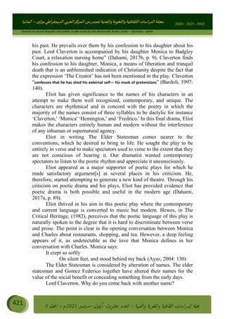 ɰ ؈
ɦ
‫ف‬
؄
ȉʎɇ Ȅ
ȳɜɮʆȯɦȄʎȌ
ȳɐɦȄ
ȵɟȳɮɦȄɵ ɏ
Ȳȯɀ ȕȓʊɳɘɦȄɼȓʈɽɔɨɦȄɼȓʊɗȆɜȝɦȄȔ Ȇȷ Ȅ
ȲȯɦȄȓɨȣ ɭ
–
‫أﻟﻤﺎﻧﻴﺎ‬ ISSN : 2625 - 8943
Journal of cultural linguistic and artistic studies issued by the democratic Arabic center – Germany - berlin
421 ࠦ‫ࡩߦެޢ‬Ƅƥࠦ‫ݓ࣠ݹ‬
ᑃᐽƄƥࠦ‫ࡩ޲ߥܻߙޢ‬ƄƇ ܻࢵ ƄƎኆቱ
Ƅቿቷ༬
ீ
–
ྲ Ⴁ‫ݑ‬
ƌ߄‫ݘ‬
ࡩƄ
‫ون‬
-
ơ ॅळ‫ݹ‬
ƀ
–
౰౎ࡺޯხࢵ
2021
‫م‬
–
ኆቷ഻
വറƄ
5
his past. He prevails over them by his confession to his daughter about his
past. Lord Claverton is accompanied by his daughter Monica to Badgley
Court, a relaxation nursing home” (Dahami, 2017b, p. 9). Claverton finds
his confession to his daughter, Monica, a means of liberation and tranquil
death that is an unblemished indication of Christianity despite the fact that
the expression ‘The Creator’ has not been mentioned in the play. Claverton
“confesses that he has shed his external self— his mask of pretensions” (Bardoli, 1997:
140).
Eliot has given significance to the names of his characters in an
attempt to make them well recognized, contemporary, and unique. The
characters are rhythmical and in concord with the poetry in which the
majority of the names consist of three syllables to be dactylic for instance
‘Claverton,' ‘Monica' ‘Hemington,' and ‘Fredrico.' In this final drama, Eliot
makes the characters entirely human and modern without the interference
of any inhuman or supernatural agency.
Eliot in writing The Elder Statesman comes nearer to the
conventions, which he desired to bring to life. He sought the play to be
entirely in verse and to make spectators used to verse to the extent that they
are not conscious of hearing it. Our dramatist wanted contemporary
spectators to listen to the poetic rhythm and appreciate it unconsciously.
Eliot appeared as a major supporter of poetic plays for which he
made satisfactory argument[s] at several places in his criticism. He,
therefore, started attempting to generate a new kind of theatre. Through his
criticism on poetic drama and his plays, Eliot has provided evidence that
poetic drama is both possible and useful in the modern age (Dahami,
2017a, p. 89).
Eliot thrived in his aim in this poetic play where the contemporary
and current language is converted to music but modern. Hewes, in The
Critical Heritage, (1982), perceives that the poetic language of this play is
naturally spoken to the degree that it is hard to discriminate between verse
and prose. The point is clear in the opening conversation between Monica
and Charles about restaurants, shopping, and tea. However, a deep feeling
appears of it, as undetectable as the love that Monica defines in her
conversation with Charles. Monica says:
It crept so softly
On silent feet, and stood behind my back (Ayaz, 2004: 130)
The Elder Statesman is considered by alteration of names. The elder
statesman and Gomez Federico together have altered their names for the
value of the social benefit or concealing something from the early days.
Lord Claverton. Why do you come back with another name?
 