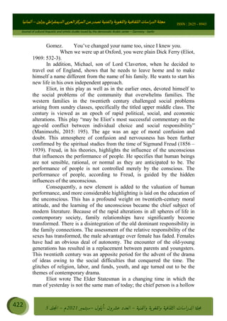 ɰ ؈
ɦ
‫ف‬
؄
ȉʎɇ Ȅ
ȳɜɮʆȯɦȄʎȌ
ȳɐɦȄ
ȵɟȳɮɦȄɵ ɏ
Ȳȯɀ ȕȓʊɳɘɦȄɼȓʈɽɔɨɦȄɼȓʊɗȆɜȝɦȄȔ Ȇȷ Ȅ
ȲȯɦȄȓɨȣ ɭ
–
‫أﻟﻤﺎﻧﻴﺎ‬ ISSN : 2625 - 8943
Journal of cultural linguistic and artistic studies issued by the democratic Arabic center – Germany - berlin
422 ࠦ‫ࡩߦެޢ‬Ƅƥࠦ‫ݓ࣠ݹ‬
ᑃᐽƄƥࠦ‫ࡩ޲ߥܻߙޢ‬ƄƇ ܻࢵ ƄƎኆቱ
Ƅቿቷ༬
ீ
–
ྲ Ⴁ‫ݑ‬
ƌ߄‫ݘ‬
ࡩƄ
‫ون‬
-
ơ ॅळ‫ݹ‬
ƀ
–
౰౎ࡺޯხࢵ
2021
‫م‬
–
ኆቷ഻
വറƄ
5
Gomez. You’ve changed your name too, since I knew you.
When we were up at Oxford, you were plain Dick Ferry (Eliot,
1969: 532-3).
In addition, Michael, son of Lord Claverton, when he decided to
travel out of England, shows that he needs to leave home and to make
himself a name different from the name of his family. He wants to start his
new life in his own independent approach.
Eliot, in this play as well as in the earlier ones, devoted himself to
the social problems of the community that overwhelms families. The
western families in the twentieth century challenged social problems
arising from sundry classes, specifically the titled upper middle class. The
century is viewed as an epoch of rapid political, social, and economic
alterations. This play “may be Eliot’s most successful commentary on the
age-old conflict between individual choice and social responsibility”
(Manimozhi, 2015: 195). The age was an age of moral confusion and
doubt. This atmosphere of confusion and nervousness has been further
confirmed by the spiritual studies from the time of Sigmund Freud (1856 –
1939). Freud, in his theories, highlights the influence of the unconscious
that influences the performance of people. He specifies that human beings
are not sensible, rational, or normal as they are anticipated to be. The
performance of people is not controlled merely by the conscious. The
performance of people, according to Freud, is guided by the hidden
influences of the unconscious.
Consequently, a new element is added to the valuation of human
performance, and more considerable highlighting is laid on the education of
the unconscious. This has a profound weight on twentieth-century moral
attitude, and the learning of the unconscious became the chief subject of
modern literature. Because of the rapid alterations in all spheres of life in
contemporary society, family relationships have significantly become
transformed. There is a disintegration of the old dominant responsibility in
the family connections. The assessment of the relative responsibility of the
sexes has transformed, the male advantage over female has faded. Females
have had an obvious deal of autonomy. The encounter of the old-young
generations has resulted in a replacement between parents and youngsters.
This twentieth century was an apposite period for the advent of the drama
of ideas owing to the social difficulties that conquered the time. The
glitches of religion, labor, and funds, youth, and age turned out to be the
themes of contemporary drama.
Eliot wrote The Elder Statesman in a changing time in which the
man of yesterday is not the same man of today; the chief person is a hollow
 