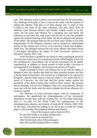 ɰ ؈
ɦ
‫ف‬
؄
ȉʎɇ Ȅ
ȳɜɮʆȯɦȄʎȌ
ȳɐɦȄ
ȵɟȳɮɦȄɵ ɏ
Ȳȯɀ ȕȓʊɳɘɦȄɼȓʈɽɔɨɦȄɼȓʊɗȆɜȝɦȄȔ Ȇȷ Ȅ
ȲȯɦȄȓɨȣ ɭ
–
‫أﻟﻤﺎﻧﻴﺎ‬ ISSN : 2625 - 8943
Journal of cultural linguistic and artistic studies issued by the democratic Arabic center – Germany - berlin
423 ࠦ‫ࡩߦެޢ‬Ƅƥࠦ‫ݓ࣠ݹ‬
ᑃᐽƄƥࠦ‫ࡩ޲ߥܻߙޢ‬ƄƇ ܻࢵ ƄƎኆቱ
Ƅቿቷ༬
ீ
–
ྲ Ⴁ‫ݑ‬
ƌ߄‫ݘ‬
ࡩƄ
‫ون‬
-
ơ ॅळ‫ݹ‬
ƀ
–
౰౎ࡺޯხࢵ
2021
‫م‬
–
ኆቷ഻
വറƄ
5
man. This character wears a public cover-up and fears for his personality.
The challenge of the play is how to remove the mask with the purpose of
finding the identity. This play is of three distinct acts. It starts at four
o’clock in the room of the elder statesman. The play opens with an
affection scene between Monica and Charles. Charles seems to be her
suitor. He has gone with Monica for a shopping tour and lunch. He
endeavors to get some free time alone with her but in vain. He grumbles
against the unusual fostering of her father. He shows obliquely his jealousy
of her father. The dialogue between the two turns more solemn to serve the
magnification of the dramatic situation, and to present an unblemished
picture of the various sorts of love; a love between friends and daughter-
father love. The dialogue between the two lovers affirms “the theme which
is developed throughout the stages of Lord Claverton's spiritual re-
education” (Smith, 2015: 218).
Lord Claverton is guided by the doctor to take a prolonged period of
recovery tour in the luxurious convalescent home called Badgley Court. He
has sacrificed his extraordinary life of private association for his public
responsibility in addition to losing control of both worlds. Claverton is
accompanied by his daughter, who increases the dissent of Charles.
Charles contends to know why Monica has to go with her father to
Badgley Court; she clarifies that there are three essential reasons; the first
is being afraid of loneliness. The second; he is frightened to be exposed to
foreigners, and the third reason is that her father is too ailing than he is
aware of. Likewise, she tells him that the doctor makes certain the
possibility of his demise being close owing to these reasons. She guesses
that he probably will not leave Badgley Court. For such purposes, Monica
must stay with her father until the end to embody the divine affection of a
young to a parent.
The dilemma of Lord Claverton begins with his inspection of
nothingness. He apprehends the meaninglessness of the community
attainments he had done with his working life. “In The Elder Statesman,
there is an echo of The Waste Land: the reminiscences of the
meaninglessness, dryness, and insanity of modern life (Sarker, 2008: 202).
At this time, Claverton has nothing to do but to put in mind the ‘empty
pages’ of his actuality. He enlightens Monica and Charles:
Fear of the vacuum, and no desire to fill it.
It’s just like sitting in an empty waiting room
In a railway station on a branch line,
After the last train, after all the passengers
Have left, and the booking office is closed
 