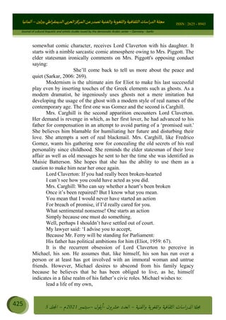 ɰ ؈
ɦ
‫ف‬
؄
ȉʎɇ Ȅ
ȳɜɮʆȯɦȄʎȌ
ȳɐɦȄ
ȵɟȳɮɦȄɵ ɏ
Ȳȯɀ ȕȓʊɳɘɦȄɼȓʈɽɔɨɦȄɼȓʊɗȆɜȝɦȄȔ Ȇȷ Ȅ
ȲȯɦȄȓɨȣ ɭ
–
‫أﻟﻤﺎﻧﻴﺎ‬ ISSN : 2625 - 8943
Journal of cultural linguistic and artistic studies issued by the democratic Arabic center – Germany - berlin
425 ࠦ‫ࡩߦެޢ‬Ƅƥࠦ‫ݓ࣠ݹ‬
ᑃᐽƄƥࠦ‫ࡩ޲ߥܻߙޢ‬ƄƇ ܻࢵ ƄƎኆቱ
Ƅቿቷ༬
ீ
–
ྲ Ⴁ‫ݑ‬
ƌ߄‫ݘ‬
ࡩƄ
‫ون‬
-
ơ ॅळ‫ݹ‬
ƀ
–
౰౎ࡺޯხࢵ
2021
‫م‬
–
ኆቷ഻
വറƄ
5
somewhat comic character, receives Lord Claverton with his daughter. It
starts with a nimble sarcastic comic atmosphere owing to Mrs. Piggott. The
elder statesman ironically comments on Mrs. Piggott's opposing conduct
saying:
She’ll come back to tell us more about the peace and
quiet (Sarkar, 2006: 269).
Modernism is the ultimate aim for Eliot to make his last successful
play even by inserting touches of the Greek elements such as ghosts. As a
modern dramatist, he ingeniously uses ghosts not a mere imitation but
developing the usage of the ghost with a modern style of real names of the
contemporary age. The first one was Gomez and the second is Carghill.
Mrs. Carghill is the second apparition encounters Lord Claverton.
Her demand is revenge in which, as her first lover, he had advanced to his
father for compensation in an attempt to avoid parting of a ‘promised suit.'
She believes him blamable for humiliating her future and disturbing their
love. She attempts a sort of real blackmail. Mrs. Carghill, like Fredrico
Gomez, wants his gathering now for concealing the old secrets of his real
personality since childhood. She reminds the elder statesman of their love
affair as well as old messages he sent to her the time she was identified as
Maisie Batterson. She hopes that she has the ability to use them as a
caution to make him near her once again.
Lord Claverton: If you had really been broken-hearted
I can’t see how you could have acted as you did.
Mrs. Carghill: Who can say whether a heart’s been broken
Once it’s been repaired? But I know what you mean.
You mean that I would never have started an action
For breach of promise, if I’d really cared for you.
What sentimental nonsense! One starts an action
Simply because one must do something.
Well, perhaps I shouldn’t have settled out of court.
My lawyer said: ‘I advise you to accept,
Because Mr. Ferry will be standing for Parliament:
His father has political ambitions for him (Eliot, 1959: 67).
It is the recurrent obsession of Lord Claverton to perceive in
Michael, his son. He assumes that, like himself, his son has run over a
person or at least has got involved with an immoral woman and untrue
friends. However, Michael desires to abscond from his family legacy
because he believes that he has been obliged to live, as he, himself
indicates in a false realm of his father’s civic roles. Michael wishes to:
lead a life of my own,
 