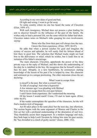 ɰ ؈
ɦ
‫ف‬
؄
ȉʎɇ Ȅ
ȳɜɮʆȯɦȄʎȌ
ȳɐɦȄ
ȵɟȳɮɦȄɵ ɏ
Ȳȯɀ ȕȓʊɳɘɦȄɼȓʈɽɔɨɦȄɼȓʊɗȆɜȝɦȄȔ Ȇȷ Ȅ
ȲȯɦȄȓɨȣ ɭ
–
‫أﻟﻤﺎﻧﻴﺎ‬ ISSN : 2625 - 8943
Journal of cultural linguistic and artistic studies issued by the democratic Arabic center – Germany - berlin
426 ࠦ‫ࡩߦެޢ‬Ƅƥࠦ‫ݓ࣠ݹ‬
ᑃᐽƄƥࠦ‫ࡩ޲ߥܻߙޢ‬ƄƇ ܻࢵ ƄƎኆቱ
Ƅቿቷ༬
ீ
–
ྲ Ⴁ‫ݑ‬
ƌ߄‫ݘ‬
ࡩƄ
‫ون‬
-
ơ ॅळ‫ݹ‬
ƀ
–
౰౎ࡺޯხࢵ
2021
‫م‬
–
ኆቷ഻
വറƄ
5
According to my own ideas of good and bad,
Of right and wrong. I want to go far away
To some country where no one has heard the name of Claverton
(Eliot, 1959: 67).
With such insurgency, Michael does not possess a plan leading his
aim to discover himself via the influence of the past of the family. He
wishes only to lead a personal life, not the same which his father had taken.
Claverton makes notes on Michael's talks grasping his own involvement,
saying:
Those who flee from their past will always lose the race.
I know this from experience. (Eliot, 1959: 86-87).
He adds that when a person reaches his goal and imagines the
ecstasy of success and splendor, he will surely find his failures ahead of
him there to greet him. The selection that Michael tracks might not lead
him to the deliverance or relief, which he wishes, but it leads him to an
imitation of his father's miscarriage.
The main character, Claverton, apprehends the power of his false
private ways in the reply of Michael, and this shows the understanding of
the duty he is indebted to the boy. He recognizes that he himself wishes to
face his past. Abruptly, in a new humbleness, he commences starting
knowledge of the lesson of his past if he is helped by time. His character
and sentiment go in a unique positioning. The elder statesman closes the act
declaring:
What I want to escape from
is myself is the past. But what a coward I am,
To talk of escaping! And what a hypocrite!
A few minutes ago I was pleading with Michael
Not to try to escape from his own past failures:
I said I know from experience. Do I understand the meaning
Of the lesson I would teach? Come, I’ll start to learn again. (Eliot,
1959: 96-97).
If the reader contemplates the speeches of the characters, he/she will
find a modern style of language.
Act III takes place in the same place but the next day, late afternoon.
The section begins with the same argument of Monica and Charles in the
first act but with a profound understanding of the denotation of real love.
They thankfully assure their engagement. In a modern language and style,
they both hope to help Lord Claverton by letting him state his past secrets.
He “has dwindled to a clutch of guilty secrets” (Jones, 2006: 152).
 