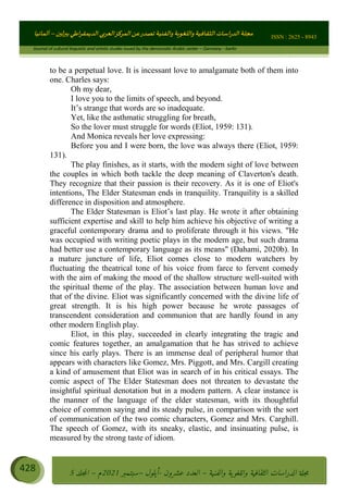 ɰ ؈
ɦ
‫ف‬
؄
ȉʎɇ Ȅ
ȳɜɮʆȯɦȄʎȌ
ȳɐɦȄ
ȵɟȳɮɦȄɵ ɏ
Ȳȯɀ ȕȓʊɳɘɦȄɼȓʈɽɔɨɦȄɼȓʊɗȆɜȝɦȄȔ Ȇȷ Ȅ
ȲȯɦȄȓɨȣ ɭ
–
‫أﻟﻤﺎﻧﻴﺎ‬ ISSN : 2625 - 8943
Journal of cultural linguistic and artistic studies issued by the democratic Arabic center – Germany - berlin
428 ࠦ‫ࡩߦެޢ‬Ƅƥࠦ‫ݓ࣠ݹ‬
ᑃᐽƄƥࠦ‫ࡩ޲ߥܻߙޢ‬ƄƇ ܻࢵ ƄƎኆቱ
Ƅቿቷ༬
ீ
–
ྲ Ⴁ‫ݑ‬
ƌ߄‫ݘ‬
ࡩƄ
‫ون‬
-
ơ ॅळ‫ݹ‬
ƀ
–
౰౎ࡺޯხࢵ
2021
‫م‬
–
ኆቷ഻
വറƄ
5
to be a perpetual love. It is incessant love to amalgamate both of them into
one. Charles says:
Oh my dear,
I love you to the limits of speech, and beyond.
It’s strange that words are so inadequate.
Yet, like the asthmatic struggling for breath,
So the lover must struggle for words (Eliot, 1959: 131).
And Monica reveals her love expressing:
Before you and I were born, the love was always there (Eliot, 1959:
131).
The play finishes, as it starts, with the modern sight of love between
the couples in which both tackle the deep meaning of Claverton's death.
They recognize that their passion is their recovery. As it is one of Eliot's
intentions, The Elder Statesman ends in tranquility. Tranquility is a skilled
difference in disposition and atmosphere.
The Elder Statesman is Eliot’s last play. He wrote it after obtaining
sufficient expertise and skill to help him achieve his objective of writing a
graceful contemporary drama and to proliferate through it his views. He
was occupied with writing poetic plays in the modern age, but such drama
had better use a contemporary language as its means (Dahami, 2020b). In
a mature juncture of life, Eliot comes close to modern watchers by
fluctuating the theatrical tone of his voice from farce to fervent comedy
with the aim of making the mood of the shallow structure well-suited with
the spiritual theme of the play. The association between human love and
that of the divine. Eliot was significantly concerned with the divine life of
great strength. It is his high power because he wrote passages of
transcendent consideration and communion that are hardly found in any
other modern English play.
Eliot, in this play, succeeded in clearly integrating the tragic and
comic features together, an amalgamation that he has strived to achieve
since his early plays. There is an immense deal of peripheral humor that
appears with characters like Gomez, Mrs. Piggott, and Mrs. Cargill creating
a kind of amusement that Eliot was in search of in his critical essays. The
comic aspect of The Elder Statesman does not threaten to devastate the
insightful spiritual denotation but in a modern pattern. A clear instance is
the manner of the language of the elder statesman, with its thoughtful
choice of common saying and its steady pulse, in comparison with the sort
of communication of the two comic characters, Gomez and Mrs. Carghill.
The speech of Gomez, with its sneaky, elastic, and insinuating pulse, is
measured by the strong taste of idiom.
 