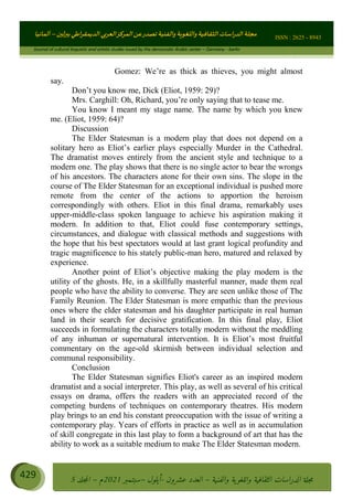 ɰ ؈
ɦ
‫ف‬
؄
ȉʎɇ Ȅ
ȳɜɮʆȯɦȄʎȌ
ȳɐɦȄ
ȵɟȳɮɦȄɵ ɏ
Ȳȯɀ ȕȓʊɳɘɦȄɼȓʈɽɔɨɦȄɼȓʊɗȆɜȝɦȄȔ Ȇȷ Ȅ
ȲȯɦȄȓɨȣ ɭ
–
‫أﻟﻤﺎﻧﻴﺎ‬ ISSN : 2625 - 8943
Journal of cultural linguistic and artistic studies issued by the democratic Arabic center – Germany - berlin
429 ࠦ‫ࡩߦެޢ‬Ƅƥࠦ‫ݓ࣠ݹ‬
ᑃᐽƄƥࠦ‫ࡩ޲ߥܻߙޢ‬ƄƇ ܻࢵ ƄƎኆቱ
Ƅቿቷ༬
ீ
–
ྲ Ⴁ‫ݑ‬
ƌ߄‫ݘ‬
ࡩƄ
‫ون‬
-
ơ ॅळ‫ݹ‬
ƀ
–
౰౎ࡺޯხࢵ
2021
‫م‬
–
ኆቷ഻
വറƄ
5
Gomez: We’re as thick as thieves, you might almost
say.
Don’t you know me, Dick (Eliot, 1959: 29)?
Mrs. Carghill: Oh, Richard, you’re only saying that to tease me.
You know I meant my stage name. The name by which you knew
me. (Eliot, 1959: 64)?
Discussion
The Elder Statesman is a modern play that does not depend on a
solitary hero as Eliot’s earlier plays especially Murder in the Cathedral.
The dramatist moves entirely from the ancient style and technique to a
modern one. The play shows that there is no single actor to bear the wrongs
of his ancestors. The characters atone for their own sins. The slope in the
course of The Elder Statesman for an exceptional individual is pushed more
remote from the center of the actions to apportion the heroism
correspondingly with others. Eliot in this final drama, remarkably uses
upper-middle-class spoken language to achieve his aspiration making it
modern. In addition to that, Eliot could fuse contemporary settings,
circumstances, and dialogue with classical methods and suggestions with
the hope that his best spectators would at last grant logical profundity and
tragic magnificence to his stately public-man hero, matured and relaxed by
experience.
Another point of Eliot’s objective making the play modern is the
utility of the ghosts. He, in a skillfully masterful manner, made them real
people who have the ability to converse. They are seen unlike those of The
Family Reunion. The Elder Statesman is more empathic than the previous
ones where the elder statesman and his daughter participate in real human
land in their search for decisive gratification. In this final play, Eliot
succeeds in formulating the characters totally modern without the meddling
of any inhuman or supernatural intervention. It is Eliot’s most fruitful
commentary on the age-old skirmish between individual selection and
communal responsibility.
Conclusion
The Elder Statesman signifies Eliot's career as an inspired modern
dramatist and a social interpreter. This play, as well as several of his critical
essays on drama, offers the readers with an appreciated record of the
competing burdens of techniques on contemporary theatres. His modern
play brings to an end his constant preoccupation with the issue of writing a
contemporary play. Years of efforts in practice as well as in accumulation
of skill congregate in this last play to form a background of art that has the
ability to work as a suitable medium to make The Elder Statesman modern.
 