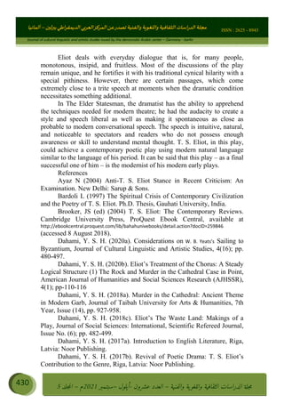 ɰ ؈
ɦ
‫ف‬
؄
ȉʎɇ Ȅ
ȳɜɮʆȯɦȄʎȌ
ȳɐɦȄ
ȵɟȳɮɦȄɵ ɏ
Ȳȯɀ ȕȓʊɳɘɦȄɼȓʈɽɔɨɦȄɼȓʊɗȆɜȝɦȄȔ Ȇȷ Ȅ
ȲȯɦȄȓɨȣ ɭ
–
‫أﻟﻤﺎﻧﻴﺎ‬ ISSN : 2625 - 8943
Journal of cultural linguistic and artistic studies issued by the democratic Arabic center – Germany - berlin
430 ࠦ‫ࡩߦެޢ‬Ƅƥࠦ‫ݓ࣠ݹ‬
ᑃᐽƄƥࠦ‫ࡩ޲ߥܻߙޢ‬ƄƇ ܻࢵ ƄƎኆቱ
Ƅቿቷ༬
ீ
–
ྲ Ⴁ‫ݑ‬
ƌ߄‫ݘ‬
ࡩƄ
‫ون‬
-
ơ ॅळ‫ݹ‬
ƀ
–
౰౎ࡺޯხࢵ
2021
‫م‬
–
ኆቷ഻
വറƄ
5
Eliot deals with everyday dialogue that is, for many people,
monotonous, insipid, and fruitless. Most of the discussions of the play
remain unique, and he fortifies it with his traditional cynical hilarity with a
special pithiness. However, there are certain passages, which come
extremely close to a trite speech at moments when the dramatic condition
necessitates something additional.
In The Elder Statesman, the dramatist has the ability to apprehend
the techniques needed for modern theatre; he had the audacity to create a
style and speech liberal as well as making it spontaneous as close as
probable to modern conversational speech. The speech is intuitive, natural,
and noticeable to spectators and readers who do not possess enough
awareness or skill to understand mental thought. T. S. Eliot, in this play,
could achieve a contemporary poetic play using modern natural language
similar to the language of his period. It can be said that this play – as a final
successful one of him – is the modernist of his modern early plays.
References
Ayaz N (2004) Anti-T. S. Eliot Stance in Recent Criticism: An
Examination. New Delhi: Sarup  Sons.
Bardoli L (1997) The Spiritual Crisis of Contemporary Civilization
and the Poetry of T. S. Eliot. Ph.D. Thesis, Gauhati University, India.
Brooker, JS (ed) (2004) T. S. Eliot: The Contemporary Reviews.
Cambridge University Press, ProQuest Ebook Central, available at
http://ebookcentral.proquest.com/lib/bahahunivebooks/detail.action?docID=259846
(accessed 8 August 2018).
Dahami, Y. S. H. (2020a). Considerations on W. B. Yeats’s Sailing to
Byzantium, Journal of Cultural Linguistic and Artistic Studies, 4(16); pp.
480-497.
Dahami, Y. S. H. (2020b). Eliot’s Treatment of the Chorus: A Steady
Logical Structure (1) The Rock and Murder in the Cathedral Case in Point,
American Journal of Humanities and Social Sciences Research (AJHSSR),
4(1); pp-110-116
Dahami, Y. S. H. (2018a). Murder in the Cathedral: Ancient Theme
in Modern Garb, Journal of Taibah University for Arts  Humanities, 7th
Year, Issue (14), pp. 927-958.
Dahami, Y. S. H. (2018c). Eliot’s The Waste Land: Makings of a
Play, Journal of Social Sciences: International, Scientific Refereed Journal,
Issue No. (6); pp. 482-499.
Dahami, Y. S. H. (2017a). Introduction to English Literature, Riga,
Latvia: Noor Publishing.
Dahami, Y. S. H. (2017b). Revival of Poetic Drama: T. S. Eliot’s
Contribution to the Genre, Riga, Latvia: Noor Publishing.
 