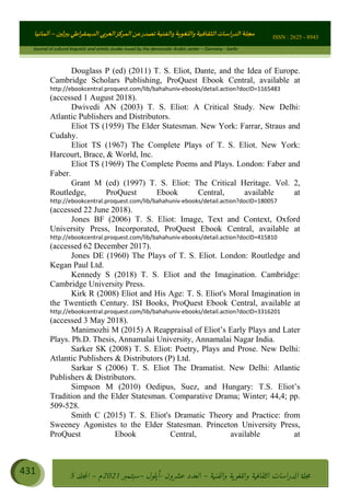 ɰ ؈
ɦ
‫ف‬
؄
ȉʎɇ Ȅ
ȳɜɮʆȯɦȄʎȌ
ȳɐɦȄ
ȵɟȳɮɦȄɵ ɏ
Ȳȯɀ ȕȓʊɳɘɦȄɼȓʈɽɔɨɦȄɼȓʊɗȆɜȝɦȄȔ Ȇȷ Ȅ
ȲȯɦȄȓɨȣ ɭ
–
‫أﻟﻤﺎﻧﻴﺎ‬ ISSN : 2625 - 8943
Journal of cultural linguistic and artistic studies issued by the democratic Arabic center – Germany - berlin
431 ࠦ‫ࡩߦެޢ‬Ƅƥࠦ‫ݓ࣠ݹ‬
ᑃᐽƄƥࠦ‫ࡩ޲ߥܻߙޢ‬ƄƇ ܻࢵ ƄƎኆቱ
Ƅቿቷ༬
ீ
–
ྲ Ⴁ‫ݑ‬
ƌ߄‫ݘ‬
ࡩƄ
‫ون‬
-
ơ ॅळ‫ݹ‬
ƀ
–
౰౎ࡺޯხࢵ
2021
‫م‬
–
ኆቷ഻
വറƄ
5
Douglass P (ed) (2011) T. S. Eliot, Dante, and the Idea of Europe.
Cambridge Scholars Publishing, ProQuest Ebook Central, available at
http://ebookcentral.proquest.com/lib/bahahuniv-ebooks/detail.action?docID=1165483
(accessed 1 August 2018).
Dwivedi AN (2003) T. S. Eliot: A Critical Study. New Delhi:
Atlantic Publishers and Distributors.
Eliot TS (1959) The Elder Statesman. New York: Farrar, Straus and
Cudahy.
Eliot TS (1967) The Complete Plays of T. S. Eliot. New York:
Harcourt, Brace,  World, Inc.
Eliot TS (1969) The Complete Poems and Plays. London: Faber and
Faber.
Grant M (ed) (1997) T. S. Eliot: The Critical Heritage. Vol. 2,
Routledge, ProQuest Ebook Central, available at
http://ebookcentral.proquest.com/lib/bahahuniv-ebooks/detail.action?docID=180057
(accessed 22 June 2018).
Jones BF (2006) T. S. Eliot: Image, Text and Context, Oxford
University Press, Incorporated, ProQuest Ebook Central, available at
http://ebookcentral.proquest.com/lib/bahahuniv-ebooks/detail.action?docID=415810
(accessed 62 December 2017).
Jones DE (1960) The Plays of T. S. Eliot. London: Routledge and
Kegan Paul Ltd.
Kennedy S (2018) T. S. Eliot and the Imagination. Cambridge:
Cambridge University Press.
Kirk R (2008) Eliot and His Age: T. S. Eliot's Moral Imagination in
the Twentieth Century. ISI Books, ProQuest Ebook Central, available at
http://ebookcentral.proquest.com/lib/bahahuniv-ebooks/detail.action?docID=3316201
(accessed 3 May 2018).
Manimozhi M (2015) A Reappraisal of Eliot’s Early Plays and Later
Plays. Ph.D. Thesis, Annamalai University, Annamalai Nagar India.
Sarker SK (2008) T. S. Eliot: Poetry, Plays and Prose. New Delhi:
Atlantic Publishers  Distributors (P) Ltd.
Sarkar S (2006) T. S. Eliot The Dramatist. New Delhi: Atlantic
Publishers  Distributors.
Simpson M (2010) Oedipus, Suez, and Hungary: T.S. Eliot’s
Tradition and the Elder Statesman. Comparative Drama; Winter; 44,4; pp.
509-528.
Smith C (2015) T. S. Eliot's Dramatic Theory and Practice: from
Sweeney Agonistes to the Elder Statesman. Princeton University Press,
ProQuest Ebook Central, available at
 