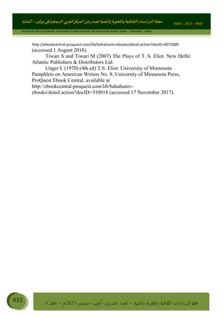 ɰ ؈
ɦ
‫ف‬
؄
ȉʎɇ Ȅ
ȳɜɮʆȯɦȄʎȌ
ȳɐɦȄ
ȵɟȳɮɦȄɵ ɏ
Ȳȯɀ ȕȓʊɳɘɦȄɼȓʈɽɔɨɦȄɼȓʊɗȆɜȝɦȄȔ Ȇȷ Ȅ
ȲȯɦȄȓɨȣ ɭ
–
‫أﻟﻤﺎﻧﻴﺎ‬ ISSN : 2625 - 8943
Journal of cultural linguistic and artistic studies issued by the democratic Arabic center – Germany - berlin
432 ࠦ‫ࡩߦެޢ‬Ƅƥࠦ‫ݓ࣠ݹ‬
ᑃᐽƄƥࠦ‫ࡩ޲ߥܻߙޢ‬ƄƇ ܻࢵ ƄƎኆቱ
Ƅቿቷ༬
ீ
–
ྲ Ⴁ‫ݑ‬
ƌ߄‫ݘ‬
ࡩƄ
‫ون‬
-
ơ ॅळ‫ݹ‬
ƀ
–
౰౎ࡺޯხࢵ
2021
‫م‬
–
ኆቷ഻
വറƄ
5
http://ebookcentral.proquest.com/lib/bahahuniv-ebooks/detail.action?docID=4071009
(accessed 1 August 2018).
Tiwari S and Tiwari M (2007) The Plays of T. S. Eliot. New Delhi:
Atlantic Publishers  Distributors Ltd.
Unger L (1970) (4th ed) T.S. Eliot: University of Minnesota
Pamphlets on American Writers No. 8, University of Minnesota Press,
ProQuest Ebook Central, available at
http://ebookcentral.proquest.com/lib/bahahuniv-
ebooks/detail.action?docID=310918 (accessed 17 November 2017).
 