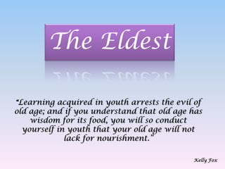 The Eldest “Learning acquired in youth arrests the evil of old age; and if you understand that old age has wisdom for its food, you will so conduct yourself in youth that your old age will not lack for nourishment.”Kelly Fox