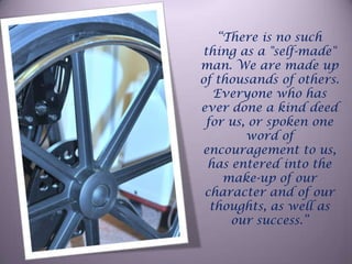 “There is no such thing as a "self-made" man. We are made up of thousands of others. Everyone who has ever done a kind deed for us, or spoken one word of encouragement to us, has entered into the make-up of our character and of our thoughts, as well as our success.”