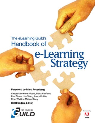 The eLearning Guild’s
Handbook of
                       e-Learning
                          Strategy
Foreword by Marc Rosenberg
Chapters by Kevin Moore, Frank Hanfland,
Patti Shank, Lisa Young, Lance Dublin,
Ryan Watkins, Michael Corry
Bill Brandon, Editor


                                           Sponsored by
 