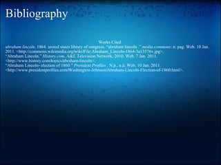 Bibliography Works Cited  abraham lincoln . 1864. united states library of congress. “abraham lincoln .”  media commons : n. pag. Web. 10 Jan. 2011. <http://commons.wikimedia.org/‌wiki/‌File:Abraham_Lincoln-1864-3a13576v.jpg>. “ Abraham Lincoln.”  History.com . A&E Television Network, 2010. Web. 7 Jan. 2011. <http://www.history.com/‌topics/‌abraham-lincoln>. “ Abraham Lincoln- election of 1860.”  President Profiles  . N.p., n.d. Web. 10 Jan. 2011. <http://www.presidentprofiles.com/‌Washington-Johnson/‌Abraham-Lincoln-Election-of-1860.html>. 