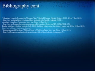 Bibliography cont. “ Abraham Lincoln Protests the Mexican War.” Digital History. Digital History, 2011. Web. 7 Jan. 2011. <http://www.digitalhistory2.uh.edu/‌disp_textbook.cfm?smtID=3&psid=3672>. Abraham Lincoln’s Classroom. N.p., n.d. Web. 10 Jan. 2011. <http://www.abrahamlincolnsclassroom.org/‌Library/‌newsletter.asp?ID=110&CRLI=158>. Brady, Matthew. the first portrait. Feb. 1860. thehistoryplace.com. the history place, n.d. Web. 10 Jan. 2011.  http://www.historyplace.com/‌lincoln/ . “ Campaigns and Elections.” Miller Center of Public Affairs. N.p., n.d. Web. 10 Jan. 2011. <http://millercenter.org/‌academic/‌americanpresident/‌lincoln/‌essays/‌biography/‌3>.   