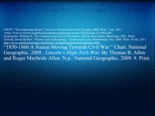   CWPT. “The Gathering Storm.”  Civil war Preservation Trust . Google, 2009. Web. 7 Jan. 2011. <http://www.civilwar.org/‌education/‌history/‌gathering-storm-150/‌election-of-1860.pdf>. Degregorio, William A.  The Complete Book of US Presidents . 5th ed. New Jersey: Barricade, 2001. Print. Donald, David Herbert. “History and Archaeology.”  Smithsonian.com . Smithsonian, Oct. 2004. Web. 10 Jan. 2011.  http://www.smithsonianmag.com/‌history-archaeology/‌elections-abstract.html . “ 1850-1860 A Nation Moving Towards Civil War.” Chart. National Geographic. 2009.   Lincoln’s High-Tech War . By Thomas B. Allen and Roger Macbride Allen. N.p.: National Geographic, 2009. 9. Print. 