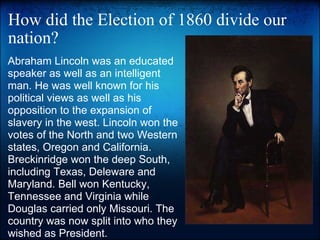 How did the Election of 1860 divide our nation? Abraham Lincoln was an educated speaker as well as an intelligent man. He was well known for his political views as well as his opposition to the expansion of slavery in the west. Lincoln won the votes of the North and two Western states, Oregon and California. Breckinridge won the deep South, including Texas, Deleware and Maryland. Bell won Kentucky, Tennessee and Virginia while Douglas carried only Missouri. The country was now split into who they wished as President. 