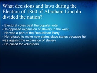 What decisions and laws during the Election of 1860 of Abraham Lincoln divided the nation? - Electoral votes beat the popular vote -He opposed expansion of slavery in the west.  - He was a part of the Republican Party - He refused to make new states slave states because he was against the expansion of slavery - He called for volunteers   