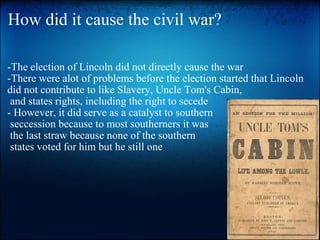 How did it cause the civil war? -The election of Lincoln did not directly cause the war -There were alot of problems before the election started that Lincoln did not contribute to like Slavery, Uncle Tom's Cabin,   and states rights, including the right to secede - However, it did serve as a catalyst to southern   seccession because to most southerners it was   the last straw because none of the southern   states voted for him but he still one 
