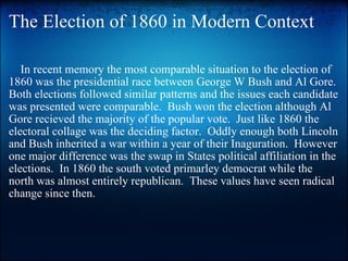 The Election of 1860 in Modern Context      In recent memory the most comparable situation to the election of 1860 was the presidential race between George W Bush and Al Gore.  Both elections followed similar patterns and the issues each candidate was presented were comparable.  Bush won the election although Al Gore recieved the majority of the popular vote.  Just like 1860 the electoral collage was the deciding factor.  Oddly enough both Lincoln and Bush inherited a war within a year of their Inaguration.  However one major difference was the swap in States political affiliation in the elections.  In 1860 the south voted primarley democrat while the north was almost entirely republican.  These values have seen radical change since then. 