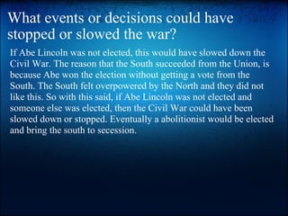 What events or decisions could have stopped or slowed the war? If Abe Lincoln was not elected, this would have slowed down the Civil War. The reason that the South succeeded from the Union, is because Abe won the election without getting a vote from the South. The South felt overpowered by the North and they did not like this. So with this said, if Abe Lincoln was not elected and someone else was elected, then the Civil War could have been slowed down or stopped. Eventually a abolitionist would be elected and bring the south to secession. 